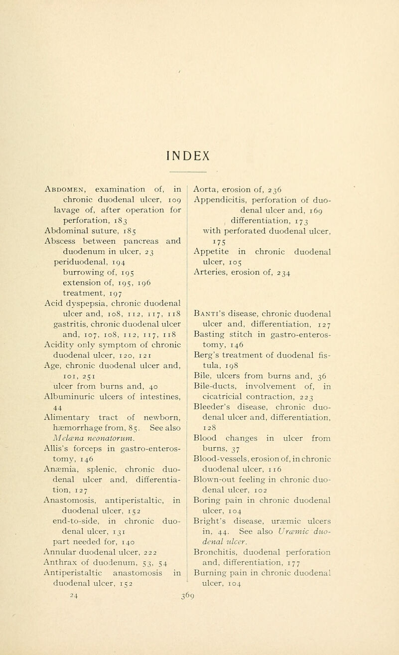 INDEX Abdomen, examination of, in chronic duodenal ulcer, 109 lavage of, after operation for perforation, 183 Abdominal suture, 185 Abscess between pancreas and duodenum in ulcer, 23 periduodenal, 194 burrowing of, 195 extension of, 195, 196 treatment, 197 Acid dyspepsia, chronic duodenal ulcer and, 108, 112, 117, 118 gastritis, chronic duodenal ulcer and, 107, 108, 112, 117, 118 Acidity only symptom of chronic duodenal ulcer, 120, 121 Age, chronic duodenal ulcer and, 101, 251 ulcer from burns and, 40 Albuminuric ulcers of intestines, 44 Alimentary tract of newborn, haemorrhage from, 85. See also Melcena neonatorum. Allis's forceps in gastroenteros- tomy, 146 Anaemia, splenic, chronic duo- denal ulcer and, differentia- tion, 127 Anastomosis, antiperistaltic, in duodenal ulcer, 152 end-to-side, in chronic duo- denal ulcer, 131 part needed for, 140 Annular duodenal ulcer, 222 Anthrax of duodenum, 53, 54 Antiperistaltic anastomosis in duodenal ulcer, 152 24 36 Aorta, erosion of, 236 Appendicitis, perforation of duo- denal ulcer and, 169 differentiation, 173 with perforated duodenal ulcer, 175 Appetite in chronic duodenal ulcer, 105 Arteries, erosion of, 234 Banti's disease, chronic duodenal ulcer and, differentiation, 127 Basting stitch in gastroenteros- tomy, 146 Berg's treatment of duodenal fis- tula, 198 Bile, ulcers from burns and, 36 Bile-ducts, involvement of, in cicatricial contraction, 223 Bleeder's disease, chronic duo- denal ulcer and, differentiation, 128 Blood changes in ulcer from burns, 37 Blood-vessels, erosion of, in chronic duodenal ulcer, 116 Blown-out feeling in chronic duo- denal ulcer, 102 Boring pain in chronic duodenal ulcer, 104 Bright's disease, uraemic ulcers in, 44. See also Urcemic duo- denal ulcer. Bronchitis, duodenal perforation and, differentiation, 177 Burning pain in chronic duodenal ulcer, 104