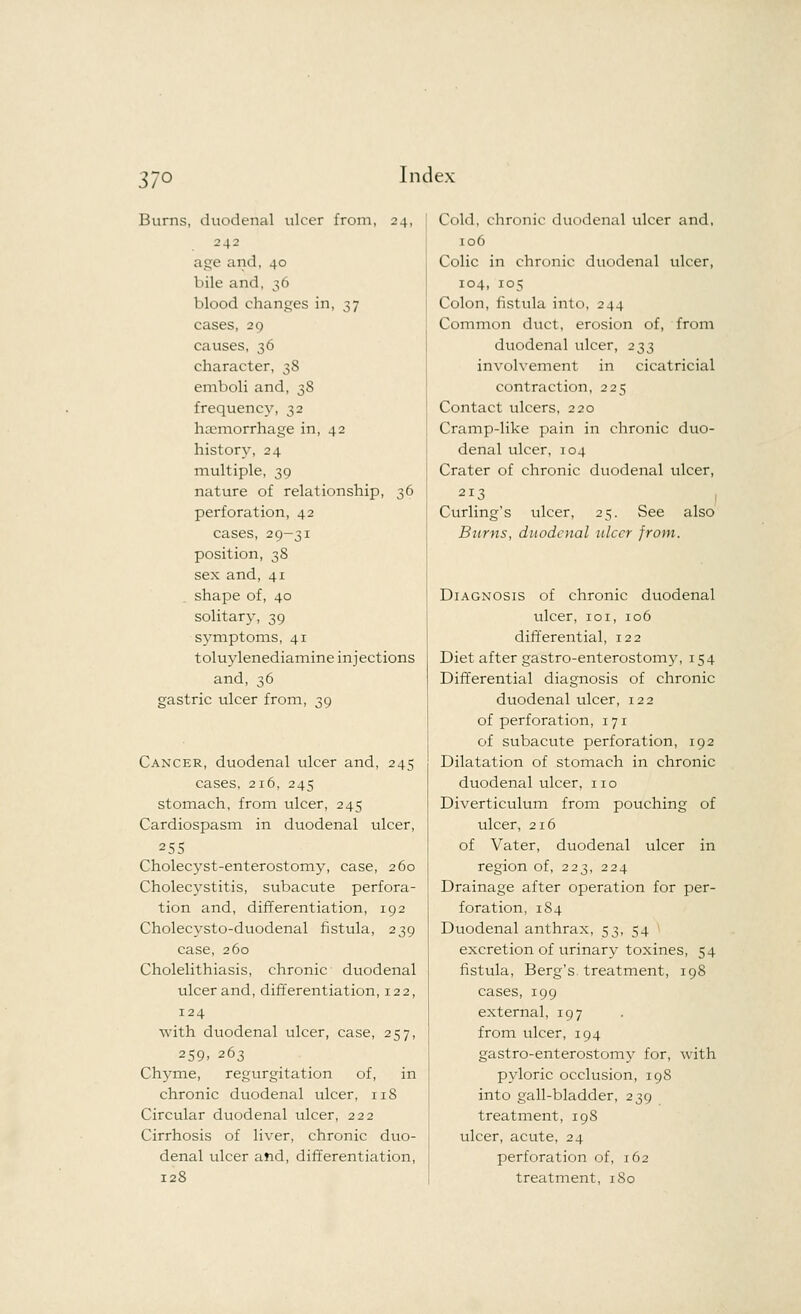 37° Burns, duodenal ulcer from, 24, 242 age and, 40 bile and, 36 blood changes in, 37 cases, 29 causes, 36 character, 3S emboli and, 38 frequency, 32 haemorrhage in, 42 history, 24 multiple, 39 nature of relationship, 36 perforation, 42 cases, 29-31 position, 3S sex and, 41 shape of, 40 solitary, 39 symptoms, 41 toluylenediamine injections and, 36 gastric ulcer from, 39 Cancer, duodenal ulcer and, 245 cases, 216, 245 stomach, from ulcer, 245 Cardiospasm in duodenal ulcer, 255 Cholecyst-enterostomy, case, 260 Cholecystitis, subacute perfora- tion and, differentiation, 192 Cholecysto-duodenal fistula, 239 case, 260 Cholelithiasis, chronic duodenal ulcer and, differentiation, 122, 124 with duodenal ulcer, case, 257, 259. 263 Chyme, regurgitation of, in chronic duodenal ulcer, 118 Circular duodenal ulcer, 222 Cirrhosis of liver, chronic duo- denal ulcer and, differentiation, 128 Cold, chronic duodenal ulcer and, 106 Colic in chronic duodenal ulcer, 104, 105 Colon, fistula into, 244 Common duct, erosion of, from duodenal ulcer, 233 involvement in cicatricial contraction, 225 Contact ulcers, 220 Cramp-like pain in chronic duo- denal ulcer, 104 Crater of chronic duodenal ulcer, 213 Curling's ulcer, 25. See also Barns, duodenal ulcer from. Diagnosis of chronic duodenal ulcer, 101, 106 differential, 122 Diet after gastroenterostomy, 154 Differential diagnosis of chronic duodenal ulcer, 122 of perforation, 171 of subacute perforation, 192 Dilatation of stomach in chronic duodenal ulcer, no Diverticulum from pouching of ulcer, 216 of Vater, duodenal ulcer in region of, 223, 224 Drainage after operation for per- foration, 184 Duodenal anthrax, 53, 54 excretion of urinary toxines, 54 fistula, Berg's, treatment, 198 cases, 199 external, 197 from ulcer, 194 gastroenterostomy for, with pyloric occlusion, 198 into gall-bladder, 239 treatment, 19S ulcer, acute, 24 perforation of, 162 treatment, 180