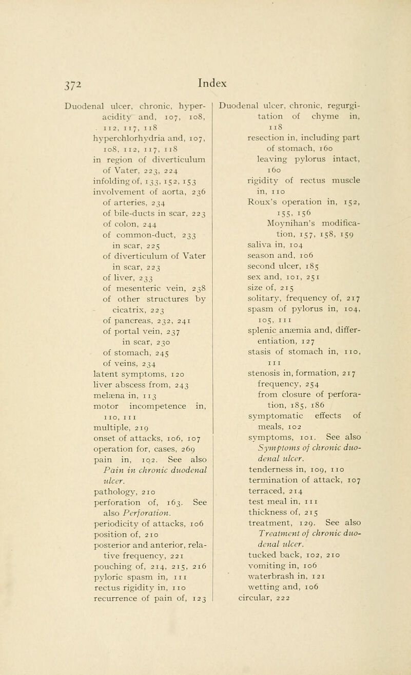 37* Duodenal ulcer, chronic, hyper- acidity and, 107, 10S, . 112, 117, 11S hyperchlorhydria and, 107, 108, 112, 117, 1iS in region of diverticulum of Vater, 223, 224 infolding of, 133, 152, 153 involvement of aorta, 236 of arteries, 234 of bile-ducts in scar, 223 of colon, 244 of common-duct, 233 in scar, 225 of diverticulum of Vater in scar, 223 of liver, 233 of mesenteric vein, 238 of other structures by cicatrix, 223 of pancreas, 232, 241 of portal vein, 237 in scar, 230 of stomach, 245 of veins, 234 latent symptoms, 120 liver abscess from, 243 melsena in, 113 motor incompetence in, 110, 111 multiple, 219 onset of attacks, 106, 107 operation for, cases, 269 pain in, 102. See also Pain in chronic duodenal ulcer. pathology, 210 perforation of, 163. See also Perforation. periodicity of attacks, 106 position of, 210 posterior and anterior, rela- tive frequency, 221 pouching of, 214, 215, 216 pyloric spasm in, 111 rectus rigidity in, 110 recurrence of pain of, 123 Duodenal ulcer, chronic, regurgi- tation of chyme in, 11S resection in, including part of stomach, 160 leaving pylorus intact, 160 rigidity of rectus muscle in, 110 Roux's operation in, 152, i55. 156 Moynihan's modifica- tion, 157, 158, 159 saliva in, 104 season and, 106 second ulcer, 185 sex and, 101, 251 size of, 215 solitary, frequency of, 217 spasm of pydorus in, 104, 105, in splenic anasmia and, differ- entiation, 127 stasis of stomach in, no, in stenosis information, 217 frequency, 254 from closure of perfora- tion, 185, 186 symptomatic effects of meals, 102 symptoms, 101. See also Symptoms of chronic duo- denal ulcer. tenderness in, 109, no termination of attack, 107 terraced, 214 test meal in, in thickness of, 215 treatment, 129. See also Treatment of chronic duo- denal ulcer. tucked back, 102, 210 vomiting in, 106 waterbrash in, 121 wetting and, 106 circular, 222