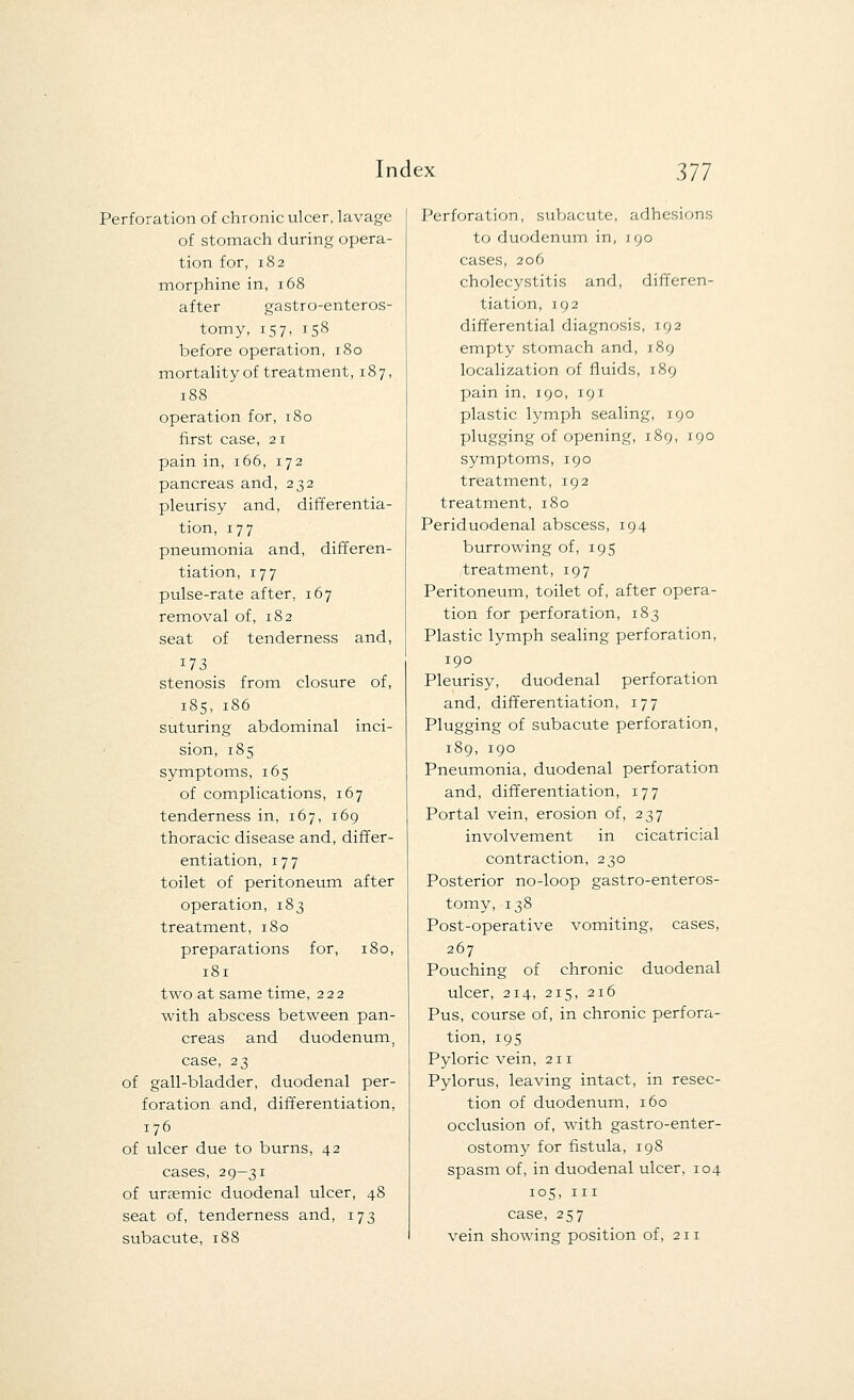 Perforation of chronic ulcer, lavage of stomach during opera- tion for, 182 morphine in, 168 after gastroenteros- tomy, 157, 158 before operation, 180 mortality of treatment, 187, 188 operation for, 180 first case, 21 pain in, 166, 172 pancreas and, 232 pleurisy and, differentia- tion, 177 pneumonia and, differen- tiation, 177 pulse-rate after, 167 removal of, 182 seat of tenderness and, 173 stenosis from closure of, 185, 186 suturing abdominal inci- sion, 185 symptoms, 165 of complications, 167 tenderness in, 167, 169 thoracic disease and, differ- entiation, 177 toilet of peritoneum after operation, 183 treatment, 180 preparations for, 180, 181 two at same time, 222 with abscess between pan- creas and duodenum, case, 23 of gall-bladder, duodenal per- foration and, differentiation, 176 of ulcer due to burns, 42 cases, 29-31 of uraemic duodenal ulcer, 48 seat of, tenderness and, 173 subacute, 188 Perforation, subacute, adhesions to duodenum in, 190 cases, 206 cholecystitis and, differen- tiation, 192 differential diagnosis, 192 empty stomach and, 189 localization of fluids, 189 pain in, 190, 191 plastic lymph sealing, 190 plugging of opening, 189, 190 symptoms, 190 treatment, 192 treatment, 180 Periduodenal abscess, 194 burrowing of, 195 treatment, 197 Peritoneum, toilet of, after opera- tion for perforation, 183 Plastic lymph sealing perforation, 190 Pleurisy, duodenal perforation and, differentiation, 177 Plugging of subacute perforation, 189, 190 Pneumonia, duodenal perforation and, differentiation, 177 Portal vein, erosion of, 237 involvement in cicatricial contraction, 230 Posterior no-loop gastroenteros- tomy, 138 Post-operative vomiting, cases, 267 Pouching of chronic duodenal ulcer, 214, 215, 216 Pus, course of, in chronic perfora- tion, 195 Pyloric vein, 211 Pylorus, leaving intact, in resec- tion of duodenum, 160 occlusion of, with gastroenter- ostomy for fistula, 198 spasm of, in duodenal ulcer, 104 105, in case, 257 vein showing position of, 211