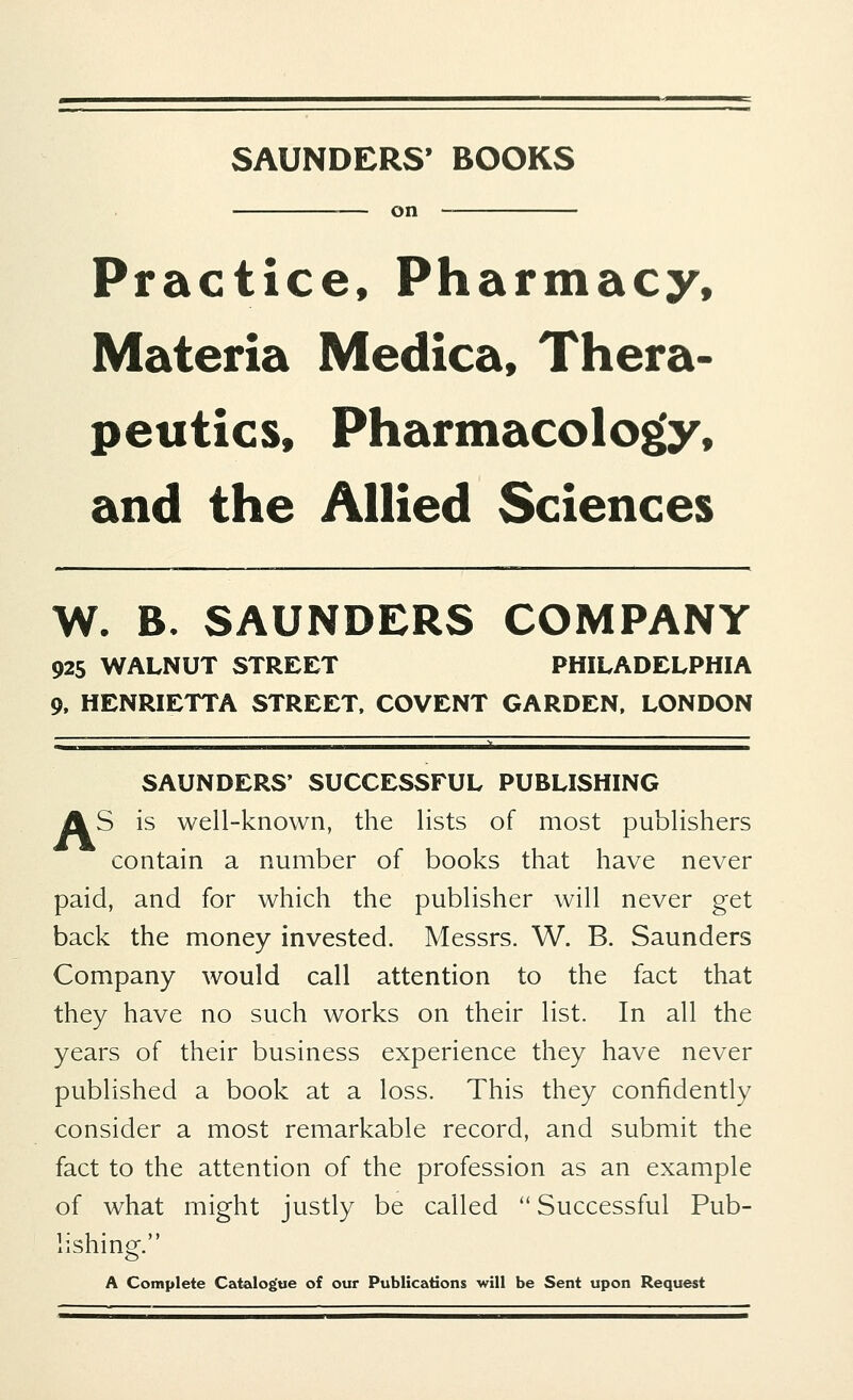 SAUNDERS' BOOKS on Practice, Pharmacy, Materia Medica, Thera- peutics, Pharmacology, and the Allied Sciences W. B. SAUNDERS COMPANY 925 WALNUT STREET PHILADELPHIA 9, HENRIETTA STREET, COVENT GARDEN, LONDON SAUNDERS' SUCCESSFUL PUBLISHING AS is well-known, the lists of most publishers contain a number of books that have never paid, and for which the publisher will never get back the money invested. Messrs. W. B. Saunders Company would call attention to the fact that they have no such works on their list. In all the years of their business experience they have never published a book at a loss. This they confidently consider a most remarkable record, and submit the fact to the attention of the profession as an example of what might justly be called  Successful Pub- lishing. A Complete Catalogue of our Publications will be Sent upon Request