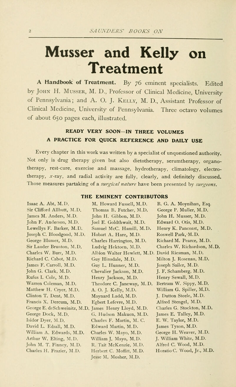 Musser and Kelly on Treatment A Handbook of Treatment. By 76 eminent specialists. Edited by John H. Musser, M. D., Professor of Clinical Medicine, University of Pennsylvania; and A. O. J. Kelly, M. D., Assistant Professor of Clinical Medicine, University of Pennsylvania. Three octavo volumes of about 650 pages each, illustrated. READY VERY SOON—IN THREE VOLUMES A PRACTICE FOR QUICK REFERENCE AND DAILY USE Every chapter in this work was written by a specialist of unquestioned authority. Not only is drug therapy given but also dietotherapy, serumtherapy, organo- therapy, rest-cure, exercise and massage, hydrotherapy, climatology, electro- therapy, .r-ray, and radial activity are fully, clearly, and definitely discussed. Those measures partaking of a surgical nature have been presented by surgeons. THE EMINENT CONTRIBUTORS Isaac A. Abt, M.D. Sir Clifford Allbutt, M.D. James M. Anders, M.D. John F. Anderson, M.D. Lewellys F. Barker, M.D. Joseph C. Bloodgood, M.D. George Blumer, M.D. Sir Lauder Brunton, M.D. Charles W. Burr, M.D. Richard C. Cabot, M.D. James F. Carroll, M.D. JohnG. Clark, M.D. Rufus I. Cole, M.D. Warren Coleman, M.D. Matthew H. Cryer, M.D. Clinton T. Dent, M.D. Francis X. Dercum, M.D. M. Howard Fussell, M.D. Thomas B. Futcher, M.D. John H. Gibbon, M.D. Joel E. Goldthwait, M.D. Samuel McC. Hamill, M.D. Hobart A. Hare, M.D. Charles Harrington, M.D. Ludvig Hektoen, M.D. Albion Walter Hewlett, M.D Guy Hinsdale, M.D. Guy L. Hunner, M.D. Chevalier Jackson, M.D. Henry Jackson, M.D. Theodore C. Janeway, M.D. A. O. J. Kelly, M.D. Maynard Ladd, M.D. Egbert Lefevre, M.D. George E. deSchweinitz, M.D. James Henry Lloyd, M.D. George Dock, M.D. Isidor Dyer, M.D. David L. Edsall, M.D. William A. Edwards, M.D. Arthur W. Elting, M.D. John M. T. Finney, M.D. Charles H. Frazier, M.D. G. Hudson Makuen, M.D. Charles F. Martin, M. C. Edward Martin, M.D. Charles W. Mayo, M.D. William J. Mayo, M.D. R. Tait McKenzie, M.D. Herbert C. Moffitt, M.D. Jesse M. Mosher, M.D. B. G. A. Moynihan, Esq. George P. Muller, M.D. John H. Musser, M.D. Edward O. Otis, M.D. Henry K. Pancoast, M.D. Roswell Park, M.D. Richard M. Pearce, M.D. Charles W. Richardson, M.D. David Riesman, M.D. Milton J. Rosenau, M.D. Joseph Sailer, M.D. J. F. Schamberg, M.D. Henry Sewall, M.D. Bertram W. Sippy, M.D. William G. Spiller, M.D. J. Dutton Steele, M.D. Alfred Stengel, M.D. Charles G. Stockton, M.D. James E. Talley, M.D. E. W. Taylor, M.D. James Tyson, M.D. George H. Weaver, M.D. J. William White, M.D. Alfred C. Wood, M.D. Horatio C. Wood, Jr., M.D.