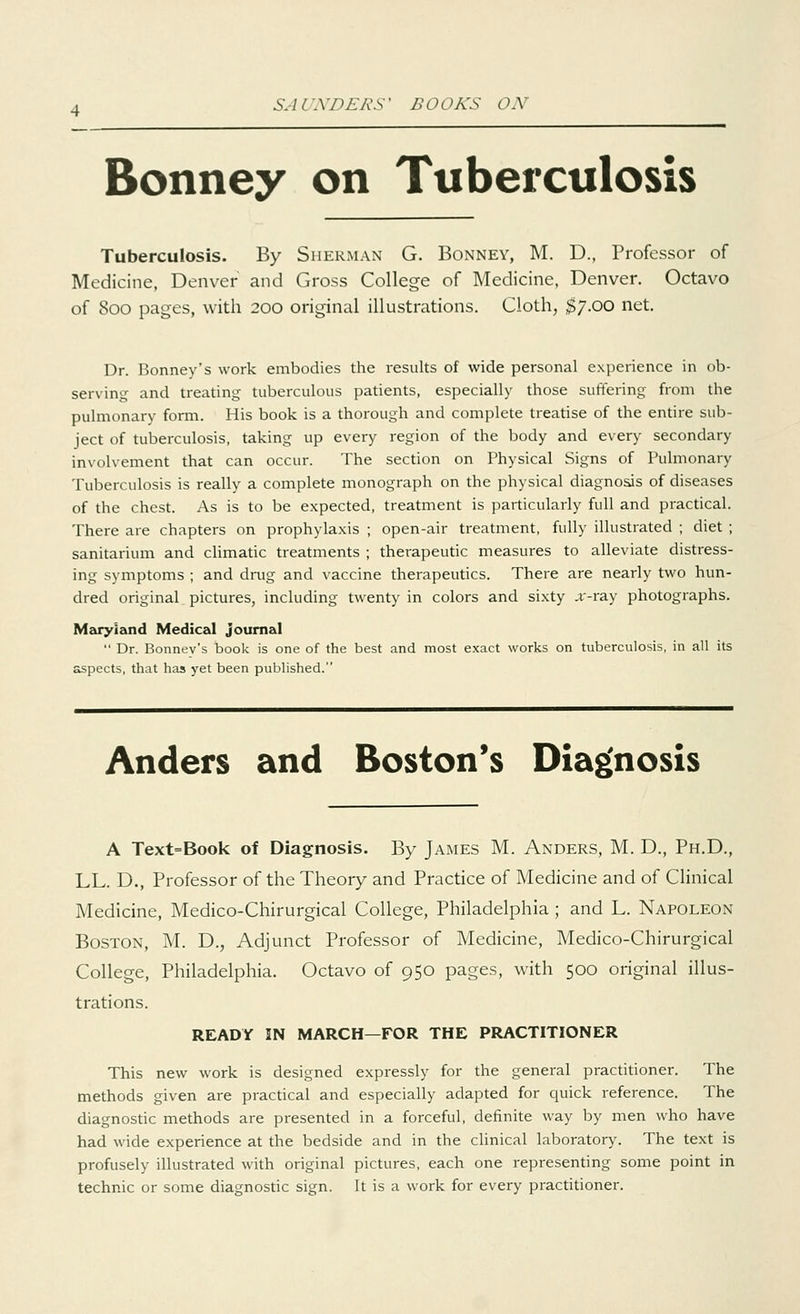 Bonney on Tuberculosis Tuberculosis. By Sherman G. Bonney, M. D., Professor of Medicine, Denver and Gross College of Medicine, Denver. Octavo of 800 pages, with 200 original illustrations. Cloth, $7.00 net. Dr. Bonney's work embodies the results of wide personal experience in ob- serving and treating tuberculous patients, especially those suffering from the pulmonary form. His book is a thorough and complete treatise of the entire sub- ject of tuberculosis, taking up every region of the body and every secondary involvement that can occur. The section on Physical Signs of Pulmonary Tuberculosis is really a complete monograph on the physical diagnosis of diseases of the chest. As is to be expected, treatment is particularly full and practical. There are chapters on prophylaxis ; open-air treatment, fully illustrated ; diet ; sanitarium and climatic treatments ; therapeutic measures to alleviate distress- ing symptoms ; and drug and vaccine therapeutics. There are nearly two hun- dred original pictures, including twenty in colors and sixty ,r-ray photographs. Maryland Medical journal  Dr. Bonnev's book is one of the best and most exact works on tuberculosis, in all its aspects, that has yet been published. Anders and Boston's Diagnosis A Text=Book of Diagnosis. By James M. Anders, M. D., Ph.D., LL. D., Professor of the Theory and Practice of Medicine and of Clinical Medicine, Medico-Chirurgical College, Philadelphia; and L. Napoleon Boston, M. D., Adjunct Professor of Medicine, Medico-Chirurgical College, Philadelphia. Octavo of 950 pages, with 500 original illus- trations. READY IN MARCH—FOR THE PRACTITIONER This new work is designed expressly for the general practitioner. The methods given are practical and especially adapted for quick reference. The diagnostic methods are presented in a forceful, definite way by men who have had wide experience at the bedside and in the clinical laboratory. The text is profusely illustrated with original pictures, each one representing some point in technic or some diagnostic sign. It is a work for every practitioner.