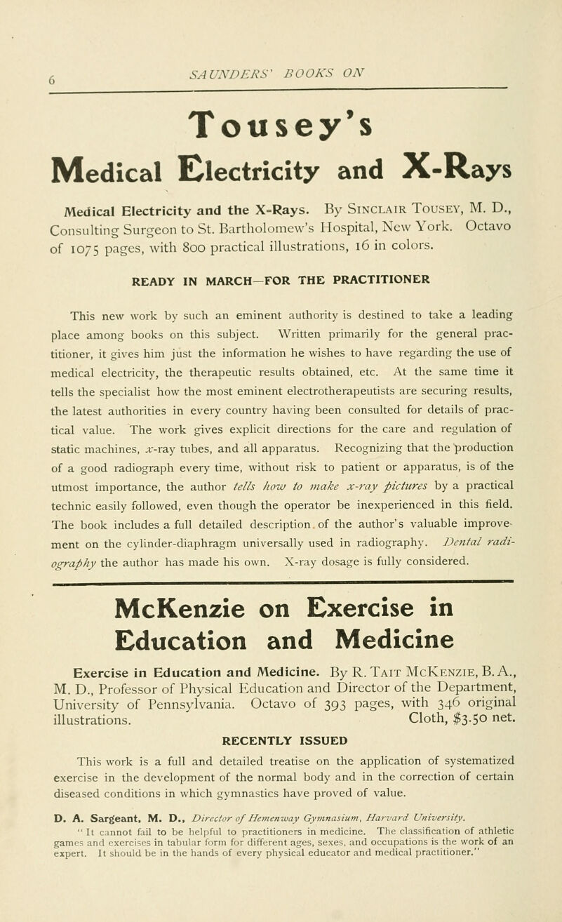 Tousey's Medical Electricity and X-Rays Medical Electricity and the X=Rays. By Sinclair Tousey, M. D., Consulting Surgeon to St. Bartholomew's Hospital, New York. Octavo of 1075 pages, with 800 practical illustrations, 16 in colors. READY IN MARCH-FOR THE PRACTITIONER This new work by such an eminent authority is destined to take a leading place among books on this subject. Written primarily for the general prac- titioner, it gives him just the information he wishes to have regarding the use of medical electricity, the therapeutic results obtained, etc. At the same time it tells the specialist how the most eminent electrotherapeutists are securing results, the latest authorities in every country having been consulted for details of prac- tical value. The work gives explicit directions for the care and regulation of static machines, „r-ray tubes, and all apparatus. Recognizing that the production of a good radiograph every time, without risk to patient or apparatus, is of the utmost importance, the author fells how to make x-ray pictures by a practical technic easily followed, even though the operator be inexperienced in this field. The book includes a full detailed description. of the author's valuable improve- ment on the cylinder-diaphragm universally used in radiography. Dental radi- ography the author has made his own. X-ray dosage is fully considered. McKenzie on Exercise in Education and Medicine Exercise in Education and Medicine. By R. Tait McKenzie, B. A., M. D., Professor of Physical Education and Director of the Department, University of Pennsylvania. Octavo of 393 pages, with 346 original illustrations. Cloth, $3.50 net. RECENTLY ISSUED This work is a full and detailed treatise on the application of systematized exercise in the development of the normal body and in the correction of certain diseased conditions in which gymnastics have proved of value. D. A. Sargeant, M. D., Director of Hemenway Gymnasium, Harvard University.  It cannot fail to be helpful to practitioners in medicine. The classification of athletic games and exercises in tabular form for different ages, sexes, and occupations is the work of an expert. It should be in the hands of every physical educator and medical practitioner.