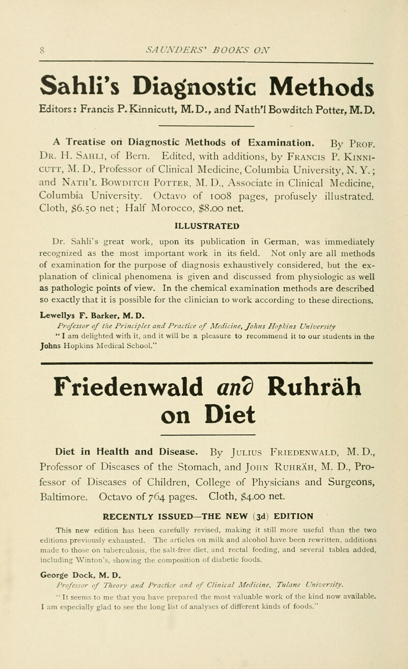 Sahli's Diagnostic Methods Editors: Francis P.Kinnicutt, M.D., and Nath'l Bowditch Potter, M.D. A Treatise on Diagnostic Methods of Examination. Bv Prof. Dr. H. Sahli, of Bern. Edited, with additions, by Francis P. Kinni- CUTT, M. D., Professor of Clinical Medicine, Columbia University, N. Y.; and Nath'l Bowditch Potter, M. D., Associate in Clinical Medicine, Columbia University. Octavo of 1008 pages, profusely illustrated. Cloth, $6.50 net; Half Morocco, $8.00 net. ILLUSTRATED Dr. Sahli's great work, upon its publication in German, was immediately recognized as the most important work in its field. Not only are all methods of examination for the purpose of diagnosis exhaustively considered, but the ex- planation of clinical phenomena is given and discussed from physiologic as well as pathologic points of view. In the chemical examination methods are described so exactly that it is possible for the clinician to work according to these directions. Lewellys F. Barker, M. D. Professor of the Principles and Practice of Medicine, Johns Hopkins University  I am delighted with it, and it will be a pleasure to recommend it to our students in the Johns Hopkins Medical School. Friedenwald and Ruhrah on Diet Diet in Health and Disease. By Julius Friedenwald, M. D., Professor of Diseases of the Stomach, and John Ruhrah, M. D., Pro- fessor of Diseases of Children, College of Physicians and Surgeons, Baltimore. Octavo of 764 pages. Cloth, $4.00 net. RECENTLY ISSUED—THE NEW (3d) EDITION This new edition has been carefully revised, making it still more useful than the two editions previously exhausted. The articles on milk and alcohol have been rewritten, additions made to those on tuberculosis, the salt-free diet, and rectal feeding, and several tables added, including Winton's, showing the composition of diabetic foods. George Dock, M. D. Professor of Theory and Practice and of Clinical Medicine, Tulanc University.  It seems to me that you have prepared the most valuable work of the kind now available. I am especially glad to see the long list of analyses of different kinds of foods.
