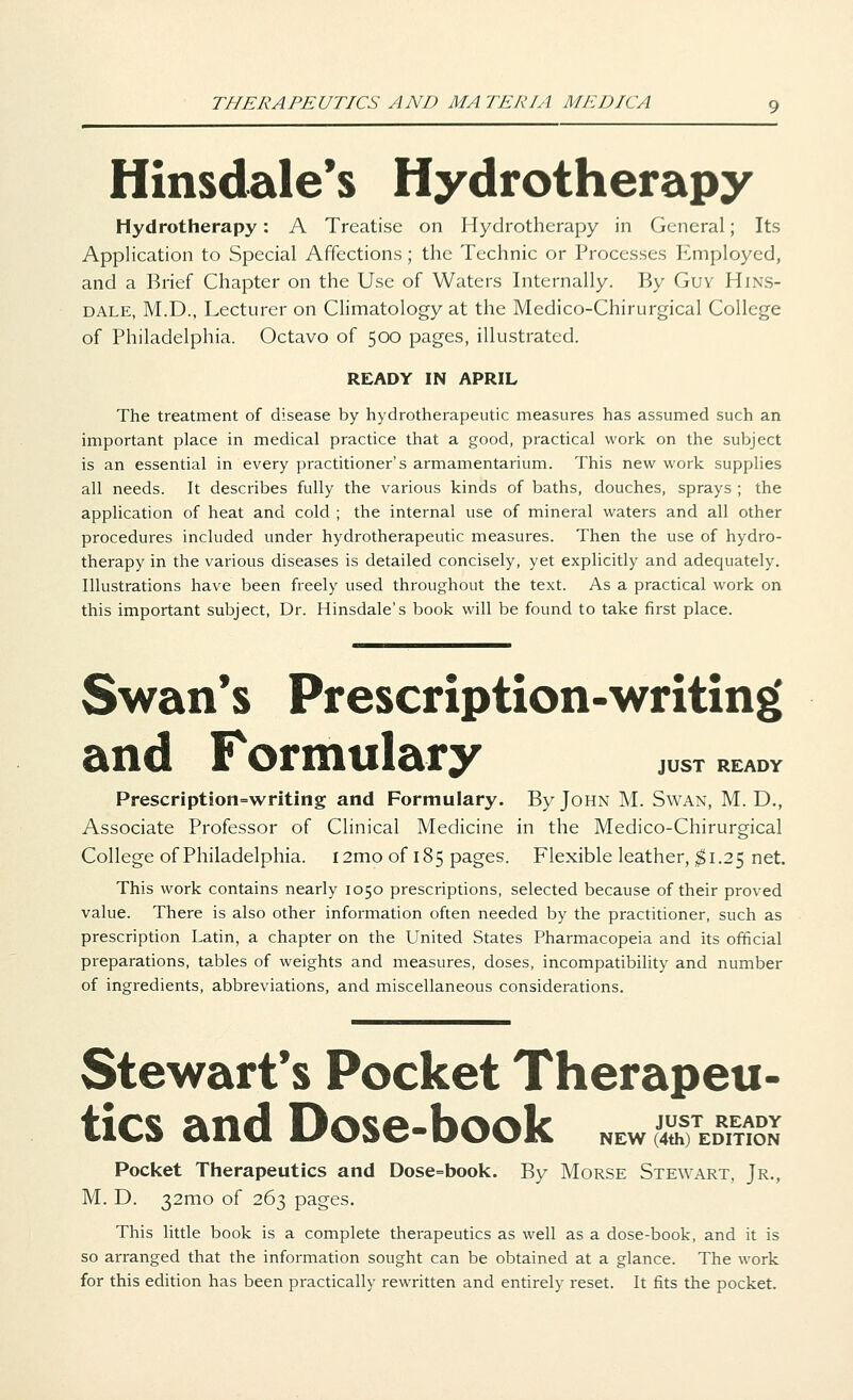 THERAPEUTICS AND MA TEA' I A MEDIC A Hinsdale's Hydrotherapy Hydrotherapy: A Treatise on Hydrotherapy in General; Its Application to Special Affections; the Technic or Processes Employed, and a Brief Chapter on the Use of Waters Internally. By Guy Hins- dale, M.D., Lecturer on Climatology at the Medico-Chirurgical College of Philadelphia. Octavo of 500 pages, illustrated. READY IN APRIL The treatment of disease by hydrotherapeutic measures has assumed such an important place in medical practice that a good, practical work on the subject is an essential in every practitioner's armamentarium. This new work supplies all needs. It describes fully the various kinds of baths, douches, sprays ; the application of heat and cold ; the internal use of mineral waters and all other procedures included under hydrotherapeutic measures. Then the use of hydro- therapy in the various diseases is detailed concisely, yet explicitly and adequately. Illustrations have been freely used throughout the text. As a practical work on this important subject, Dr. Hinsdale's book will be found to take first place. Swan's Prescription-writing and Formulary JUST ready Prescript!on=writing and Formulary. By John M. Swan, M. D., Associate Professor of Clinical Medicine in the Medico-Chirurgical College of Philadelphia. i2mo of 185 pages. Flexible leather, $1.25 net. This work contains nearly 1050 prescriptions, selected because of their proved value. There is also other information often needed by the practitioner, such as prescription Latin, a chapter on the United States Pharmacopeia and its official preparations, tables of weights and measures, doses, incompatibility and number of ingredients, abbreviations, and miscellaneous considerations. Stewart's Pocket Therapeu- tics and Dose-book NEW tigfrssss Pocket Therapeutics and Dose=book. By Morse Stewart, Jr., M. D. 32mo of 263 pages. This little book is a complete therapeutics as well as a dose-book, and it is so arranged that the information sought can be obtained at a glance. The work for this edition has been practically rewritten and entirely reset. It fits the pocket.