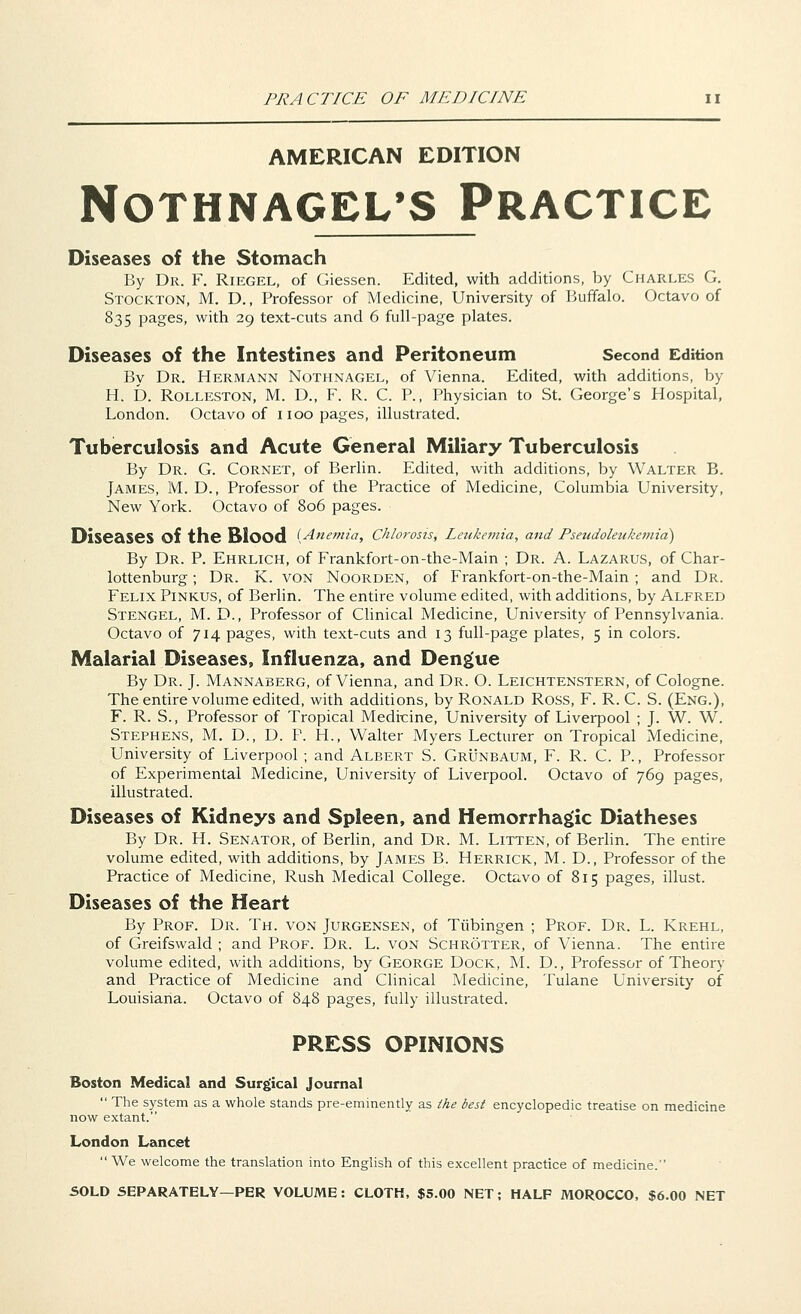 AMERICAN EDITION NOTHNAGEL'S PRACTICE Diseases of the Stomach By Dr. F. Riegel, of Giessen. Edited, with additions, by Charles G. Stockton, M. D., Professor of Medicine, University of Buffalo. Octavo of 835 pages, with 29 text-cuts and 6 full-page plates. Diseases of the Intestines and Peritoneum Second Edition By Dr. Hermann Nothnagel, of Vienna. Edited, with additions, by H. D. Rolleston, M. D., F. R. C. P., Physician to St. George's Hospital, London. Octavo of 1100 pages, illustrated. Tuberculosis and Acute General Miliary Tuberculosis By Dr. G. Cornet, of Berlin. Edited, with additions, by Walter B. James, M. D., Professor of the Practice of Medicine, Columbia University, New York. Octavo of 806 pages. Diseases Of the Blood {Anemia, Chlorosis, Leukemia, and Pseudoleukemia) By Dr. P. Ehrlich, of Frankfort-on-the-Main ; Dr. A. Lazarus, of Char- lottenburg; Dr. K. von Noorden, of Frankfort-on-the-Main ; and Dr. Felix Pinkus, of Berlin. The entire volume edited, with additions, by Alfred Stengel, M. D., Professor of Clinical Medicine, University of Pennsylvania. Octavo of 714 pages, with text-cuts and 13 full-page plates, 5 in colors. Malarial Diseases, Influenza, and Dengue By Dr. J. Mannaberg, of Vienna, and Dr. O. Leichtenstern, of Cologne. The entire volume edited, with additions, by Ronald Ross, F. R. C. S. (Eng.), F. R. S., Professor of Tropical Medicine, University of Liverpool ; J. W. W. Stephens, M. D., D. P. H., Walter Myers Lecturer on Tropical Medicine, University of Liverpool ; and Albert S. Grunbaum, F. R. C. P., Professor of Experimental Medicine, University of Liverpool. Octavo of 769 pages, illustrated. Diseases of Kidneys and Spleen, and Hemorrhagic Diatheses By Dr. H. Senator, of Berlin, and Dr. M. Litten, of Berlin. The entire volume edited, with additions, by James B. Herrick, M. D., Professor of the Practice of Medicine, Rush Medical College. Octavo of 815 pages, illust. Diseases of the Heart By Prof. Dr. Th. von Jurgensen, of Tubingen ; Prof. Dr. L. Krehl, of Greifswald ; and Prof. Dr. L. von Schrotter, of Vienna. The entire volume edited, with additions, by George Dock, M. D., Professor of Theory and Practice of Medicine and Clinical Medicine, Tulane University of Louisiana. Octavo of 848 pages, fully illustrated. PRESS OPINIONS Boston Medical and Surgical Journal  The system as a whole stands pre-eminently as the best encyclopedic treatise on medicine now extant. London Lancet  We welcome the translation into English of this excellent practice of medicine.