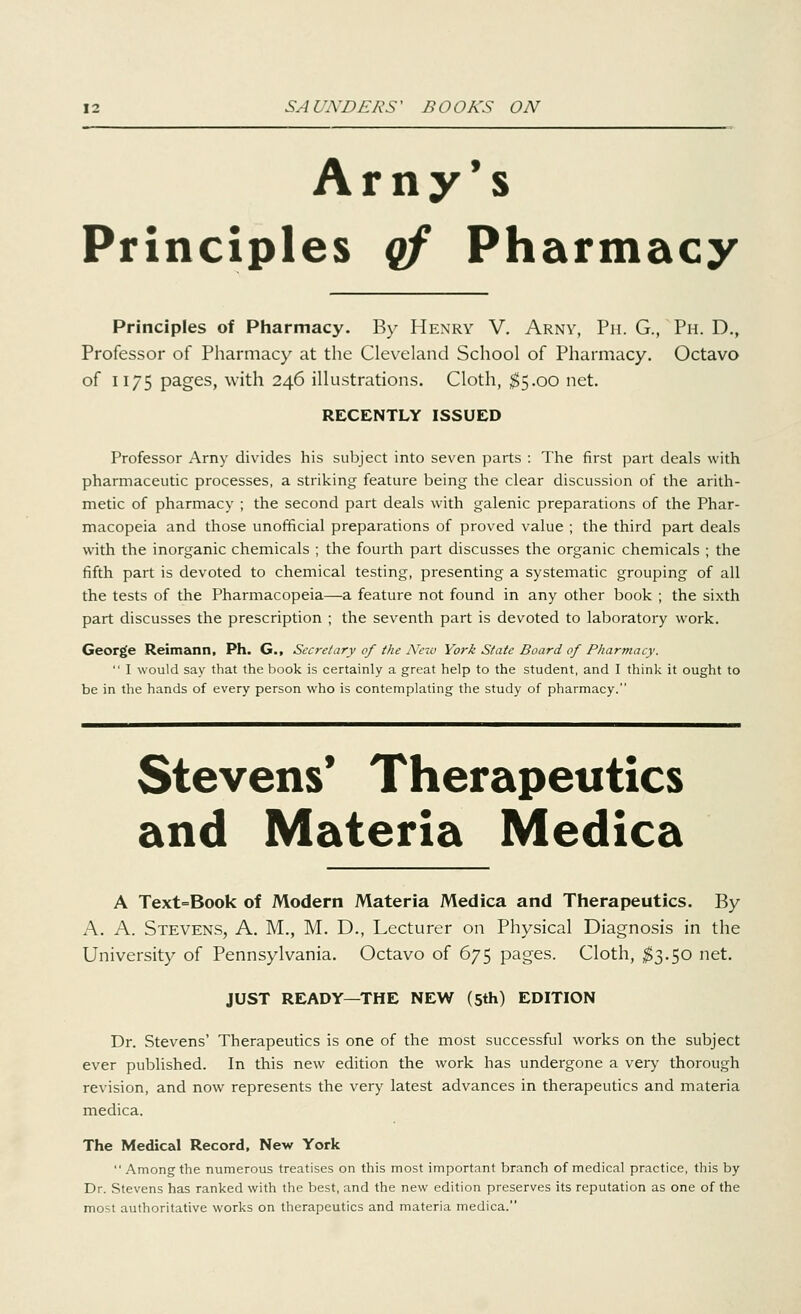 Amy's Principles qf Pharmacy Principles of Pharmacy. By Henry V. Arny, Ph. G., Ph. D., Professor of Pharmacy at the Cleveland School of Pharmacy. Octavo of 1175 pages, with 246 illustrations. Cloth, $5.00 net. RECENTLY ISSUED Professor Arny divides his subject into seven parts : The first part deals with pharmaceutic processes, a striking feature being the clear discussion of the arith- metic of pharmacy ; the second part deals with galenic preparations of the Phar- macopeia and those unofficial preparations of proved value ; the third part deals with the inorganic chemicals ; the fourth part discusses the organic chemicals ; the fifth part is devoted to chemical testing, presenting a systematic grouping of all the tests of the Pharmacopeia—a feature not found in any other book ; the sixth part discusses the prescription ; the seventh part is devoted to laboratory work. George Reimann, Ph. G., Secretary of the New York State Board of Pharmacy.  I would say that the book is certainly a great help to the student, and I think it ought to be in the hands of every person who is contemplating the study of pharmacy. Stevens' Therapeutics and Materia Medica A Text=Book of Modern Materia Medica and Therapeutics. By A. A. Stevens, A. M., M. D., Lecturer on Physical Diagnosis in the University of Pennsylvania. Octavo of 675 pages. Cloth, $3.50 net. JUST READY—THE NEW (5th) EDITION Dr. Stevens' Therapeutics is one of the most successful works on the subject ever published. In this new edition the work has undergone a very thorough revision, and now represents the very latest advances in therapeutics and materia medica. The Medical Record, New York Among the numerous treatises on this most important branch of medical practice, this by Dr. Stevens has ranked with the best, and the new edition preserves its reputation as one of the most authoritative works on therapeutics and materia medica.