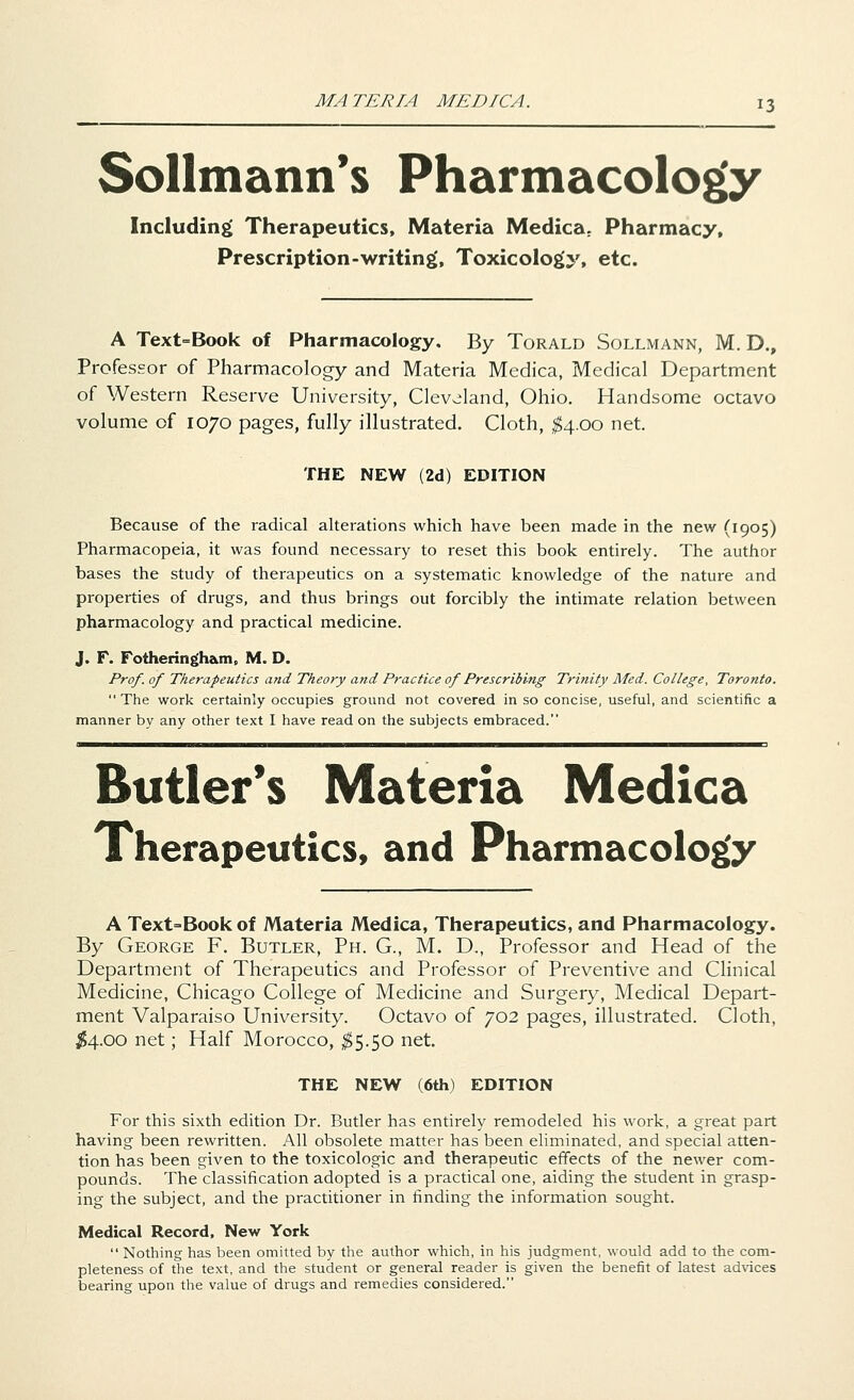 Sollmann's Pharmacology Including Therapeutics, Materia Medica. Pharmacy, Prescription-writing', Toxicology, etc. A Text=Book of Pharmacology. By Torald Sollmann, M. D., Professor of Pharmacology and Materia Medica, Medical Department of Western Reserve University, Cleveland, Ohio. Handsome octavo volume of 1070 pages, fully illustrated. Cloth, $4.00 net. THE NEW (2d) EDITION Because of the radical alterations which have been made in the new (1905) Pharmacopeia, it was found necessary to reset this book entirely. The author bases the study of therapeutics on a systematic knowledge of the nature and properties of drugs, and thus brings out forcibly the intimate relation between pharmacology and practical medicine. J. F. Fotheringh&m. M. D. Prof, of Therapeutics and Theory and Practice of Prescribing Trinity Med. College, Toronto.  The work certainly occupies ground not covered in so concise, useful, and scientific a manner by any other text I have read on the subjects embraced. Butler's Materia Medica Therapeutics, and Pharmacology A Text=Bookof Materia Medica, Therapeutics, and Pharmacology. By George F. Butler, Ph. G., M. D., Professor and Head of the Department of Therapeutics and Professor of Preventive and Clinical Medicine, Chicago College of Medicine and Surgery, Medical Depart- ment Valparaiso University. Octavo of 702 pages, illustrated. Cloth, #4.00 net; Half Morocco, $5.50 net. THE NEW (6th) EDITION For this sixth edition Dr. Butler has entirely remodeled his work, a great part having been rewritten. All obsolete matter has been eliminated, and special atten- tion has been given to the toxicologic and therapeutic effects of the newer com- pounds. The classification adopted is a practical one, aiding the student in grasp- ing the subject, and the practitioner in finding the information sought. Medical Record, New York  Nothing has been omitted by the author which, in his judgment, would add to the com- pleteness of the text, and the student or general reader is given the benefit of latest advices bearing upon the value of drugs and remedies considered.