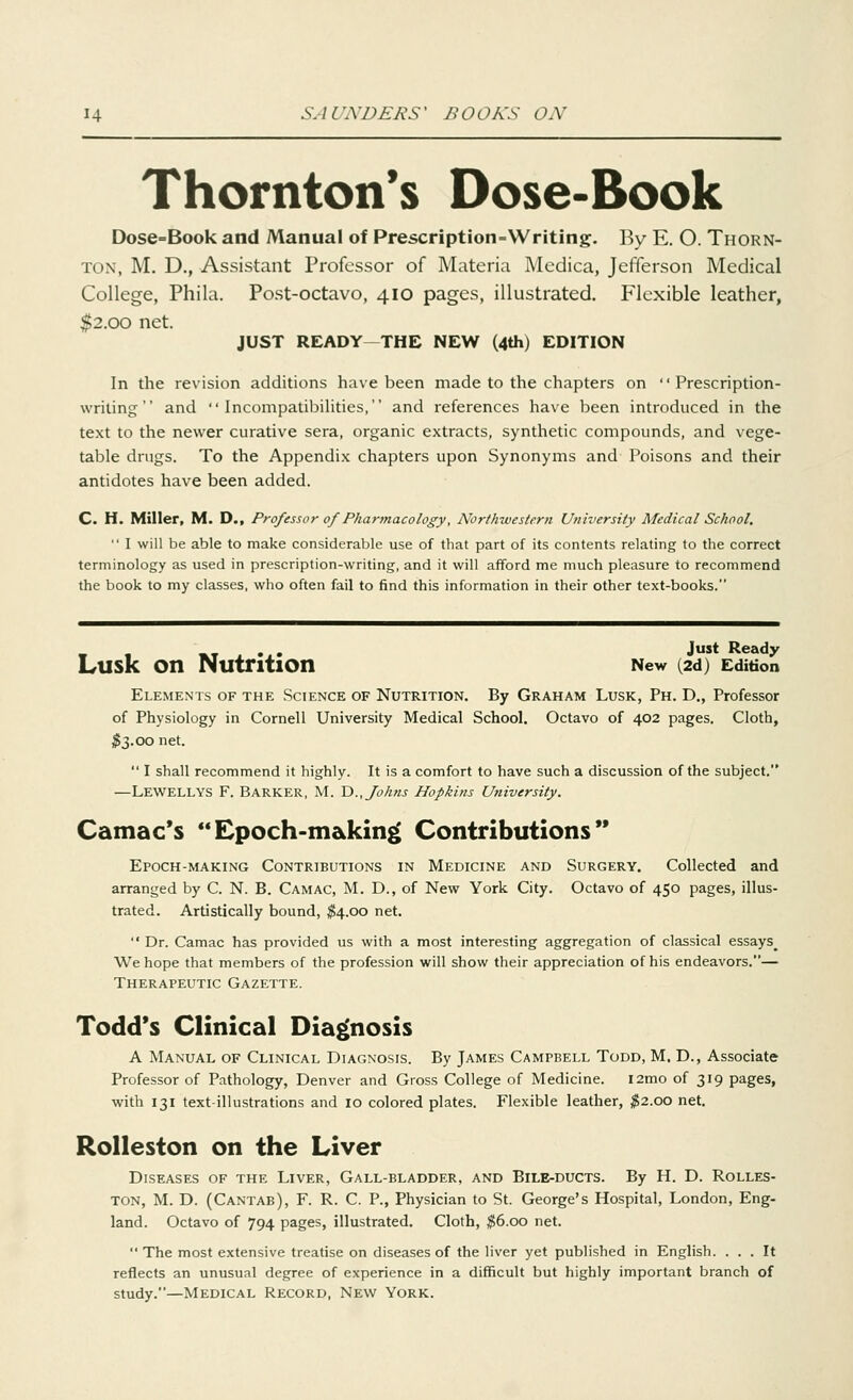 Thornton's Dose-Book Dose=Book and Manual of Prescription=Writing. By E. O. Thorn- ton, M. D., Assistant Professor of Materia Medica, Jefferson Medical College, Phila. Post-octavo, 410 pages, illustrated. Flexible leather, $2.00 net. JUST READY THE NEW (4th) EDITION In the revision additions have been made to the chapters on Prescription- writing and Incompatibilities, and references have been introduced in the text to the newer curative sera, organic extracts, synthetic compounds, and vege- table drugs. To the Appendix chapters upon Synonyms and Poisons and their antidotes have been added. C. H. Miller, M. D., Professor of Pharmacology, Northwestern University Medical School.  I will be able to make considerable use of that part of its contents relating to the correct terminology as used in prescription-writing, and it will afford me much pleasure to recommend the book to my classes, who often fail to find this information in their other text-books. « 1 *t x •.• Just Reat,y LUSK On Nutrition New (2d) Edition Elements of the Science of Nutrition. By Graham Lusk, Ph. D., Professor of Physiology in Cornell University Medical School. Octavo of 402 pages. Cloth, #3.00 net.  I shall recommend it highly. It is a comfort to have such a discussion of the subject. —LEWELLYS F. BARKER, M. D., Johns Hopkins University. Camac's Epoch-making Contributions Epoch-making Contributions in Medicine and Surgery. Collected and arranged by C. N. B. Cam AC, M. D., of New York City. Octavo of 450 pages, illus- trated. Artistically bound, $4.00 net.  Dr. Camac has provided us with a most interesting aggregation of classical essays^ We hope that members of the profession will show their appreciation of his endeavors.— Therapeutic Gazette. Todd's Clinical Diagnosis A Manual of Clinical Diagnosis. By James Campbell Todd, M, D., Associate Professor of Pathology, Denver and Gross College of Medicine. i2mo of 319 pages, with 131 text-illustrations and 10 colored plates. Flexible leather, $2.00 net. Rolleston on the Liver Diseases of the Liver, Gall-bladder, and Bile-ducts. By H. D. Rolles- ton, M. D. (Cantab), F. R. C. P., Physician to St. George's Hospital, London, Eng- land. Octavo of 794 pages, illustrated. Cloth, $6.00 net. The most extensive treatise on diseases of the liver yet published in English. ... It reflects an unusual degree of experience in a difficult but highly important branch of study.—Medical Record, New York.