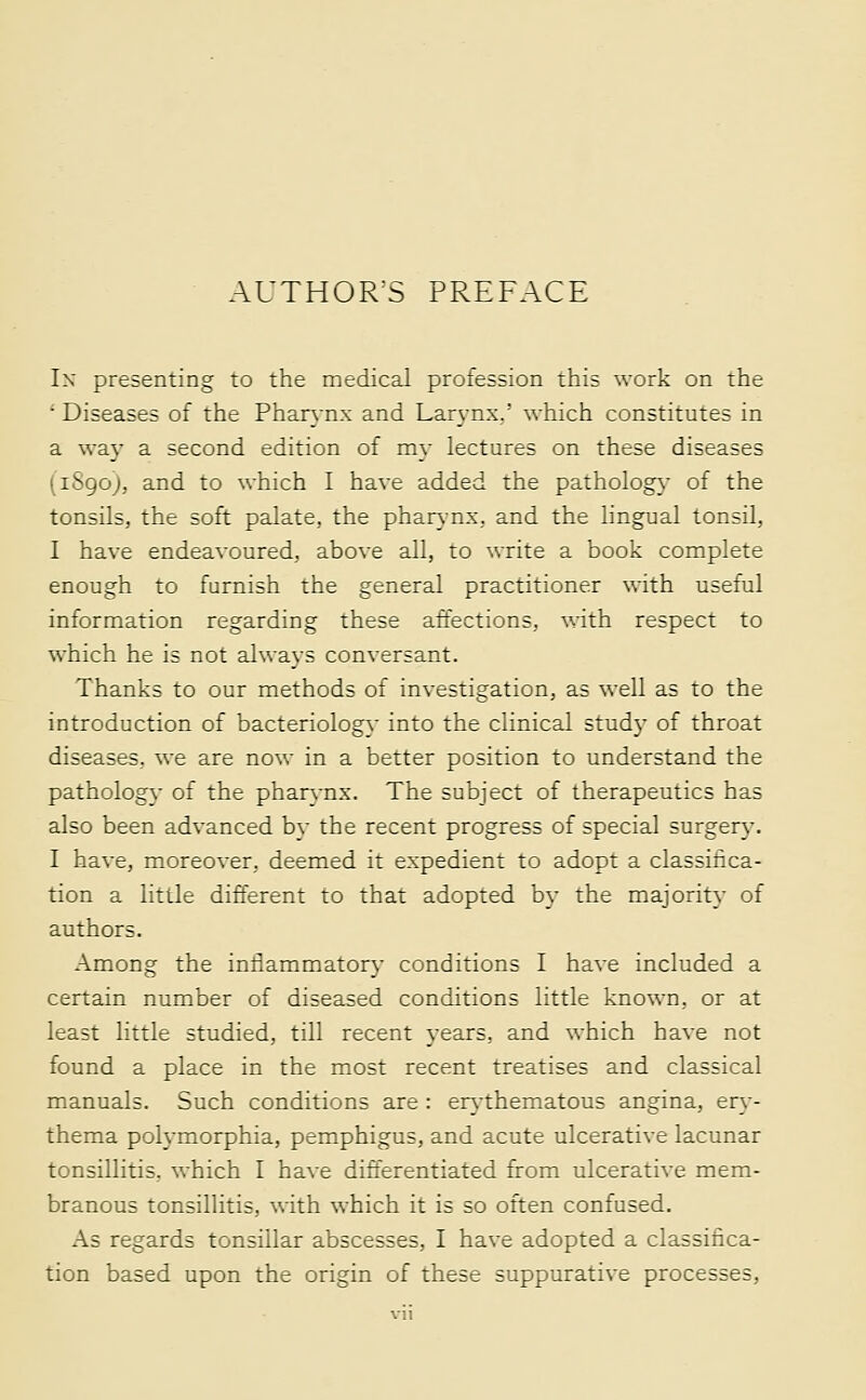 ■ AUTHOR^S PREFACE In presenting to the medical profession this work on the ' Diseases of the Pharynx and Lar3-nx,' which constitutes in a way a second edition of my lectures on these diseases (i8go), and to which I have added the patholog}- of the tonsils, the soft palate, the phar}-nx, and the hngual tonsil, I have endeavoured, above all, to write a book complete enough to furnish the general practitioner with useful information regarding these affections, with respect to which he is not always conversant. Thanks to our methods of investigation, as well as to the introduction of bacteriology into the clinical study of throat diseases, we are nov- in a better position to understand the pathology of the phar}-nx. The subject of therapeutics has also been advanced by the recent progress of special surgery. I have, moreover, deemed it expedient to adopt a classihca- tion a little different to that adopted by the majority of authors. Among the iniiammatory conditions I have included a certain number of diseased conditions little known, or at least little studied, till recent years, and which have not found a place in the most recent treatises and classical manuals. Such conditions are : erj-thematous angina, er}- thema polymorphia, pemphigus, and acute ulcerative lacunar tonsillitis, which I have differentiated from ulcerative mem- branous tonsillitis, with which it is so often confused. As regards tonsillar abscesses, I have adopted a classifica- tion based upon the origin of these suppurative processes,