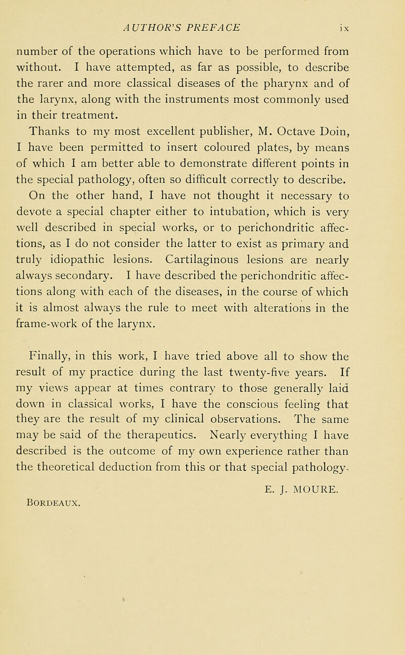 number of the operations which have to be performed from without. I have attempted, as far as possible, to describe the rarer and more classical diseases of the pharynx and of the larynx, along with the instruments most commonly used in their treatment. Thanks to my most excellent publisher, M. Octave Doin, I have been permitted to insert coloured plates, by means of which I am better able to demonstrate different points in the special pathology, often so difficult correctly to describe. On the other hand, I have not thought it necessary to devote a special chapter either to intubation, which is very well described in special works, or to perichondritic affec- tions, as I do not consider the latter to exist as primary and truly idiopathic lesions. Cartilaginous lesions are nearly always secondary. I have described the perichondritic affec- tions along with each of the diseases, in the course of which it is almost always the rule to meet with alterations in the frame-work of the larynx. Finally, in this work, I have tried above all to show the result of my practice during the last twenty-five years. If my views appear at times contrary to those generally laid down in classical works, I have the conscious feeling that they are the result of my clinical observations. The same may be said of the therapeutics. Nearly everything I have described is the outcome of my own experience rather than the theoretical deduction from this or that special pathology. E. J. MOURE. Bordeaux.