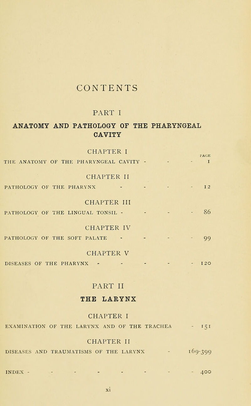 CONTENTS PART I ANATOMY AND PATHOLOGY OF THE PHARYNGEAL CAVITY CHAPTER I THE ANATOMY OF THE PHARYNGEAL CAVITY CHAPTER II PATHOLOGY OF THE PHARYNX CHAPTER III PATHOLOGY OF THE LINGUAL TONSIL - CHAPTER IV PATHOLOGY OF THE SOFT PALATE CHAPTER V DISEASES OF THE PHARYNX PAGE I 86 99 PART II THE LARYNX CHAPTER I EXAMINATION OF THE LARYNX AND OF THE TRACHEA - 151 CHAPTER II DISEASES AND TRAUMATISMS OF THE LARYNX - 169-399 INDEX - 400