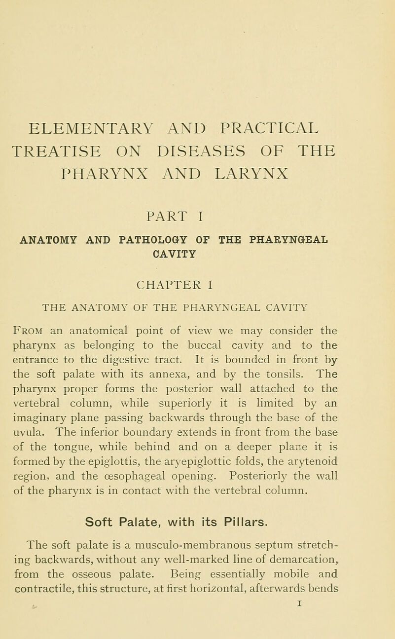 ELEMENTARY AND PRACTICAL TREATISE ON DISEASES OF THE PHARYNX AND LARYNX PART I ANATOMY AND PATHOLOGY OF THE PHARYNGEAL CAVITY CHAPTER I THE ANATOMY OF THE PHARYNGEAL CAVITY From an anatomical point of view we may consider the pharynx as belonging to the buccal cavity and to the entrance to the digestive tract. It is bounded in front by the soft palate with its annexa, and by the tonsils. The pharynx proper forms the posterior wall attached to the vertebral column, while superiorly it is limited by an imaginary plane passing backwards through the base of the uvula. The inferior boundary extends in front from the base of the tongue, while behind and on a deeper plane it is formed by the epiglottis, the aryepiglottic folds, the arytenoid region, and the œsophageal opening. Posteriorly the wall of the pharynx is in contact with the vertebral column. Soft Palate, with its Pillars. The soft palate is a musculo-membranous septum stretch- ing backwards, without any well-marked line of demarcation, from the osseous palate. Being essentially mobile and contractile, this structure, at first horizontal, afterwards bends