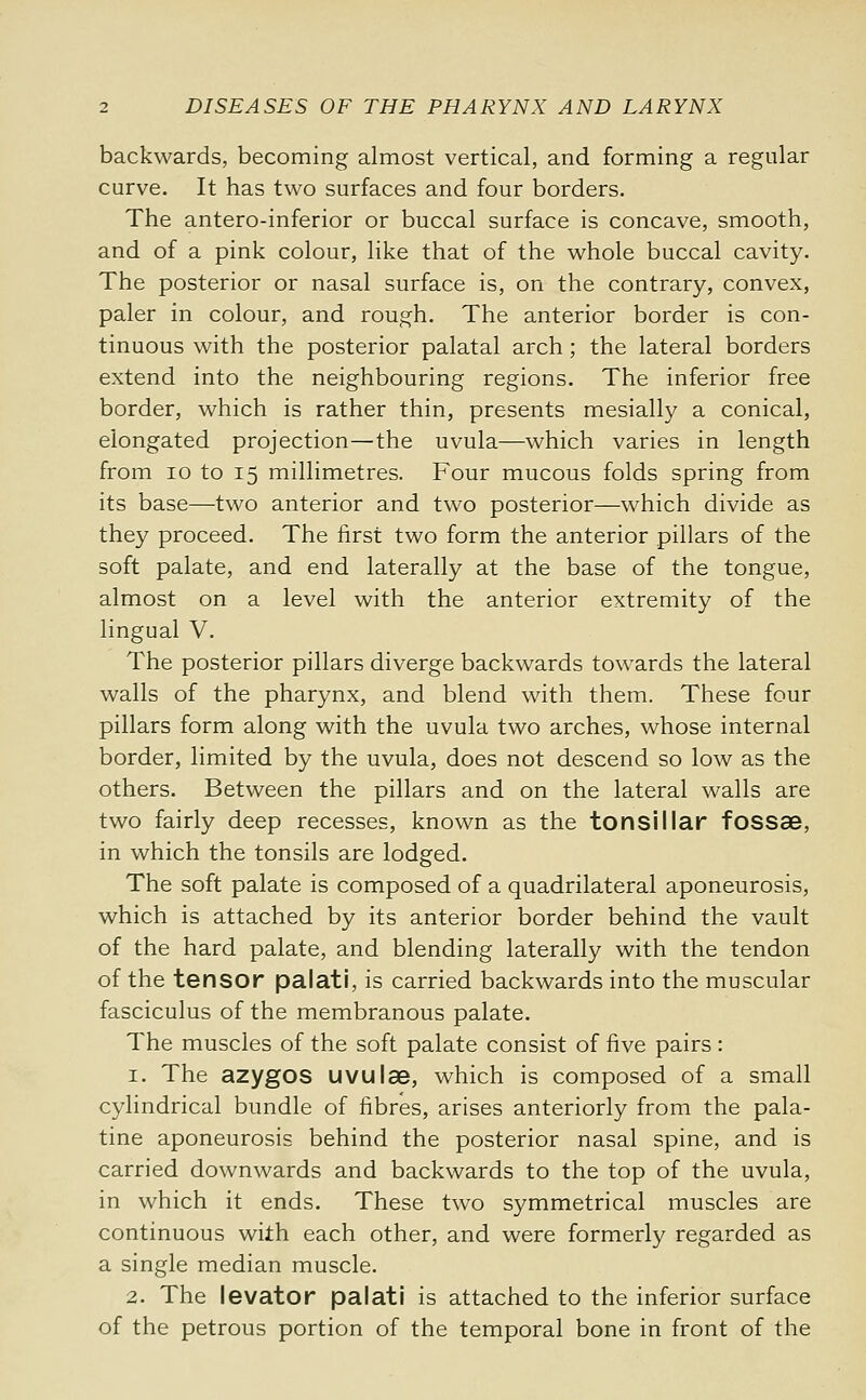 backwards, becoming almost vertical, and forming a regular curve. It has two surfaces and four borders. The antero-inferior or buccal surface is concave, smooth, and of a pink colour, like that of the whole buccal cavity. The posterior or nasal surface is, on the contrary, convex, paler in colour, and rough. The anterior border is con- tinuous with the posterior palatal arch ; the lateral borders extend into the neighbouring regions. The inferior free border, which is rather thin, presents mesially a conical, elongated projection—the uvula—which varies in length from 10 to 15 millimetres. Four mucous folds spring from its base—two anterior and two posterior—which divide as they proceed. The first two form the anterior pillars of the soft palate, and end laterally at the base of the tongue, almost on a level with the anterior extremity of the lingual V. The posterior pillars diverge backwards towards the lateral walls of the pharynx, and blend with them. These four pillars form along with the uvula two arches, whose internal border, limited by the uvula, does not descend so low as the others. Between the pillars and on the lateral walls are two fairly deep recesses, known as the tonsillar fossae, in which the tonsils are lodged. The soft palate is composed of a quadrilateral aponeurosis, which is attached by its anterior border behind the vault of the hard palate, and blending laterally with the tendon of the tensor palati, is carried backwards into the muscular fasciculus of the membranous palate. The muscles of the soft palate consist of five pairs : 1. The azygos uvulae, which is composed of a small cylindrical bundle of fibres, arises anteriorly from the pala- tine aponeurosis behind the posterior nasal spine, and is carried downwards and backwards to the top of the uvula, in which it ends. These two symmetrical muscles are continuous with each other, and were formerly regarded as a single median muscle. 2. The levator palati is attached to the inferior surface of the petrous portion of the temporal bone in front of the