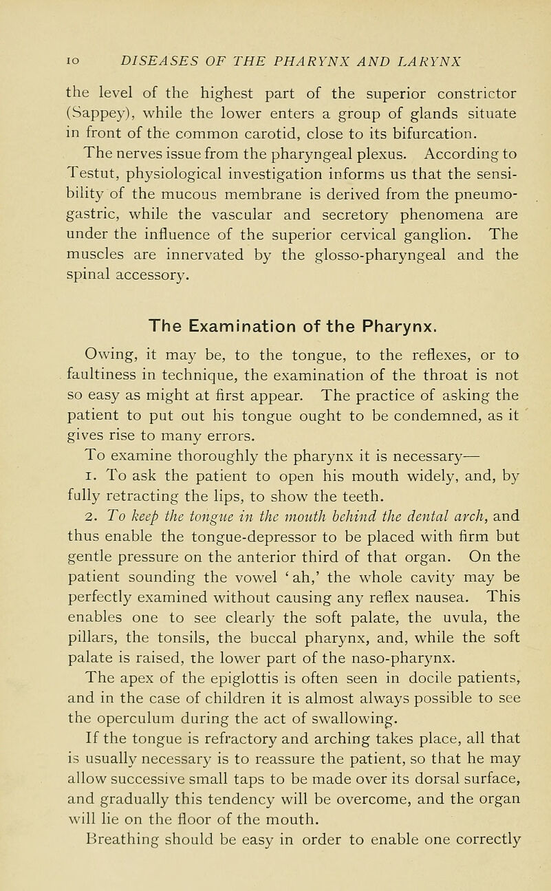 the level of the highest part of the superior constrictor (Sappey), while the lower enters a group of glands situate in front of the common carotid, close to its bifurcation. The nerves issue from the pharyngeal plexus. According to Testut, physiological investigation informs us that the sensi- bility of the mucous membrane is derived from the pneumo- gastric, while the vascular and secretory phenomena are under the influence of the superior cervical ganglion. The muscles are innervated by the glosso-pharyngeal and the spinal accessory. The Examination of the Pharynx. Owing, it may be, to the tongue, to the reflexes, or to faultiness in technique, the examination of the throat is not so easy as might at first appear. The practice of asking the patient to put out his tongue ought to be condemned, as it gives rise to many errors. To examine thoroughly the pharynx it is necessary— 1. To ask the patient to open his mouth widely, and, by fully retracting the lips, to show the teeth. 2. To keep the tongue in the mouth behind the dental arch, and thus enable the tongue-depressor to be placed with firm but gentle pressure on the anterior third of that organ. On the patient sounding the vowel 'ah,' the whole cavity may be perfectly examined without causing any reflex nausea. This enables one to see clearly the soft palate, the uvula, the pillars, the tonsils, the buccal pharynx, and, while the soft palate is raised, the lower part of the naso-pharynx. The apex of the epiglottis is often seen in docile patients,, and in the case of children it is almost always possible to see the operculum during the act of swallowing. If the tongue is refractory and arching takes place, all that is usually necessary is to reassure the patient, so that he may allow successive small taps to be made over its dorsal surface, and gradually this tendency will be overcome, and the organ will lie on the floor of the mouth. Breathing should be easy in order to enable one correctly