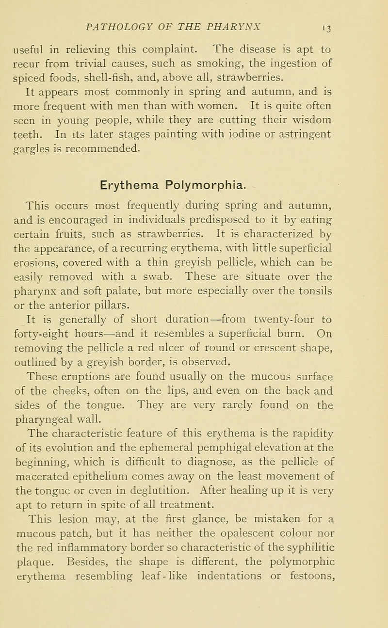 useful in relieving this complaint. The disease is apt to recur from trivial causes, such as smoking, the ingestion of spiced foods, shell-fish, and, above all, strawberries. It appears most commonly in spring and autumn, and is more frequent with men than with women. It is quite often seen in 3'oung people, while they are cutting their wisdom teeth. In its later stages painting with iodine or astringent srarsfles is recommended. Erythema Polymorphia. This occurs most frequently during spring and autumn, and is encouraged in individuals predisposed to it b}' eating certain fruits, such as strawberries. It is characterized by the appearance, of a recurring erythema, with little superficial erosions, covered with a thin greyish pellicle, which can be easily removed with a swab. These are situate over the pharynx and soft palate, but more especially over the tonsils or the anterior pillars. It is generally of short duration—from twenty-four to forty-eight hours—and it resembles a superficial burn. On removing the pellicle a red ulcer of round or crescent shape, outlined by a greyish border, is observed. These eruptions are found usually on the mucous surface of the cheeks, often on the lips, and even on the back and sides of the tongue. They are very rarely found on the pharyngeal wall. The characteristic feature of this erythema is the rapidity of its evolution and the ephemeral pemphigal elevation at the beginning, which is difficult to diagnose, as the pellicle of macerated epithelium comes away on the least movement of the tongue or even in deglutition. After healing up it is very apt to return in spite of all treatment. This lesion may, at the first glance, be mistaken for a mucous patch, but it has neither the opalescent colour nor the red inflammatory border so characteristic of the syphilitic plaque. Besides, the shape is different, the polymorphic erythema resembling leaf-like indentations or festoons,