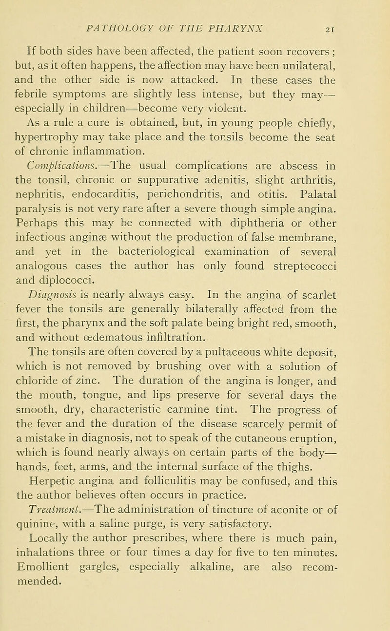 If both sides have been affected, the patient soon recovers ; but, as it often happens, the affection may have been unilateral, and the other side is now attacked. In these cases the febrile symptoms are slightly less intense, but they may— especially in children—become very violent. As a rule a cure is obtained, but, in young people chiefly, hypertrophy may take place and the tonsils become the seat of chronic inflammation. Complications.—The usual complications are abscess in the tonsil, chronic or suppurative adenitis, slight arthritis, nephritis, endocarditis, perichondritis, and otitis. Palatal paralysis is not very rare after a severe though simple angina. Perhaps this may be connected with diphtheria or other infectious anginse without the production of false membrane, and yet in the bacteriological examination of several analogous cases the author has only found streptococci and diplococci. Diagnosis is nearly always easy. In the angina of scarlet fever the tonsils are generally bilaterally affect(id from the first, the pharynx and the soft palate being bright red, smooth, and without œdematous infiltration. The tonsils are often covered by a pultaceous white deposit, which is not removed by brushing over with a solution of chloride of zinc. The duration of the angina is longer, and the mouth, tongue, and lips preserve for several days the smooth, dry, characteristic carmine tint. The progress of the fever and the duration of the disease scarcely permit of a mistake in diagnosis, not to speak of the cutaneous eruption, which is found nearly always on certain parts of the body— hands, feet, arms, and the internal surface of the thighs. Herpetic angina and folliculitis may be confused, and this the author believes often occurs in practice. Treatment.—The administration of tincture of aconite or of quinine, with a saline purge, is very satisfactory. Locally the author prescribes, where there is much pain, inhalations three or four times a day for five to ten minutes. Emollient gargles, especially alkaline, are also recom- mended.