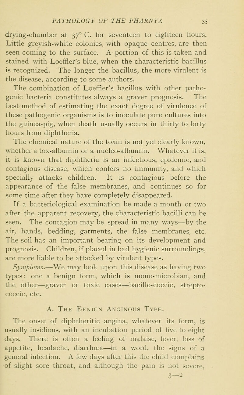 dr3àng-chamber at 37^ C. for seventeen to eighteen hours. Little greyish-white colonies, with opaque centres, are then seen coming to the surface. A portion of this is taken and stained with Loeffler's blue, when the characteristic bacillus is recognized. The longer the bacillus, the more virulent is the disease, according to some authors. The combination of Loeffler's bacillus with other patho- genic bacteria constitutes always a graver prognosis. The best-method of estimating the exact degree of virulence of these pathogenic organisms is to inoculate pure cultures into the guinea-pig, when death usually occurs in thirty to forty hours from diphtheria. The chemical nature of the toxin is not yet clearly known, whether a tox-albumin or a nucleo-albumin. Whatever it is, it is known that diphtheria is an infectious, epidemic, and contagious disease, which confers no immunity, and which specially attacks children. It is contagious before the appearance of the false membranes, and continues so for some time after they have completely disappeared. If a bacteriological examination be made a month or two after the apparent recovery, the characteristic bacilli can be seen. The contagion may be spread in many wa3's—by the air, hands, bedding, garments, the false membranes, etc. The soil has an important bearing on its development and prognosis. Children, if placed in bad hygienic surroundings, are more liable to be attacked by virulent types. Symptoms.—We may look upon this disease as having two types : one a benign form, which is mono-microbian, and the other—graver or toxic cases—bacillo-coccic, strepto- coccic, etc. A. The Benign Anginous Type. The onset of diphtheritic angina, whatever its form, is usually insidious, with an incubation period of live to eight days. There is often a feeling of malaise, fever, loss of appetite, headache, diarrhœa—in a word, the signs of a general infection. A few days after this the child complains of slight sore throat, and although the pain is not severe, 3—2