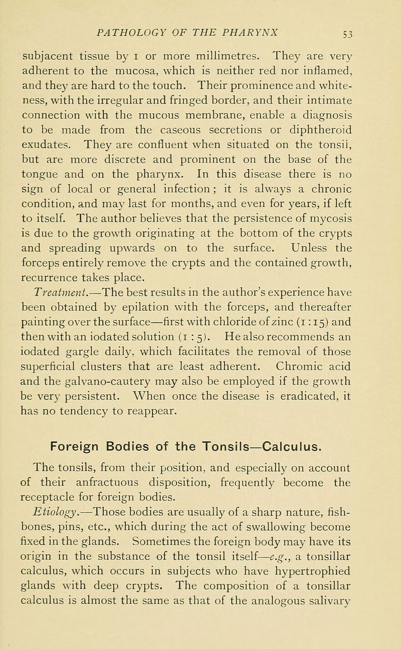 subjacent tissue by i or more millimetres. They are very adherent to the mucosa, which is neither red nor inflamed, and they are hard to the touch. Their prominence and white- ness, with the irregular and fringed border, and their intimate connection with the mucous membrane, enable a diagnosis to be made from the caseous secretions or diphtheroid exudates. They are confluent when situated on the tonsil, but are more discrete and prominent on the base of the tongue and on the pharynx. In this disease there is no sign of local or general infection ; it is always a chronic condition, and may last for months, and even for years, if left to itself. The author believes that the persistence of mycosis is due to the growth originating at the bottom of the crypts and spreading upwards on to the surface. Unless the forceps entirely remove the crypts and the contained growth, recurrence takes place. Treatment.—The best results in the author's experience have been obtained by epilation with the forceps, and thereafter painting over the surface—first with chloride of zinc (i : 15) and then with an iodated solution (i : 5). He also recommends an iodated gargle daily, which facilitates the removal of those superficial clusters that are least adherent. Chromic acid and the galvano-cautery may also be employed if the growth be very persistent. When once the disease is eradicated, it has no tendency to reappear. Foreign Bodies of the Tonsils—Calculus. The tonsils, from their position, and especially on account of their anfractuous disposition, frequently become the receptacle for foreign bodies. Etiology.—Those bodies are usually of a sharp nature, fish- bones, pins, etc., which during the act of swallowing become fixed in the glands. Sometimes the foreign body may have its origin in the substance of the tonsil itself—e.g., a tonsillar calculus, which occurs in subjects who have hypertrophied glands with deep crypts. The composition of a tonsillar calculus is almost the same as that of the analogous salivary
