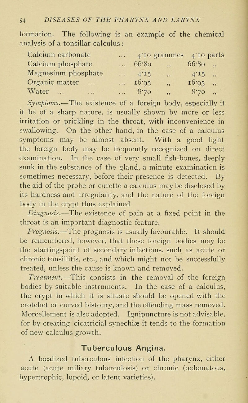 4'io grammes 4*10 parts ... 66-8o ) ) 66-8o „ ... 4-15 j> 4'i5 „ ... 16-95 5 J 16-95 ., 870 ,, 870 „ 54 DISEASES OF THE PHARYNX AND LARYNX formation. The following is an example of the chemical analysis of a tonsillar calculus : Calcium carbonate Calcium phosphate Magnesium phosphate Organic matter Water Symptoms.—The existence of a foreign body, especially it it be of a sharp nature, is usually shown by more or less irritation or prickling in the throat, with inconvenience in swallowing. On the other hand, in the case of a calculus symptoms may be almost absent. With a good light the foreign body may be frequently recognized on direct examination. In the case of very small fish-bones, deeply sunk in the substance of the gland, a minute examination is sometimes necessary, before their presence is detected. By the aid of the probe or curette a calculus may be disclosed by its hardness and irregularity, and the nature of the foreign body in the crypt thus explained. Diagnosis.—The existence of pain at a fixed point in the throat is an important diagnostic feature. Prognosis.—The prognosis is usually favourable. It should be remembered, however, that these foreign bodies may be the starting-point of secondary infections, such as acute or chronic tonsillitis, etc., and which might not be successfully treated, unless the cause is known and removed. Treatment.—This consists in the removal of the foreign bodies by suitable instruments. In the case of a calculus, the crypt in which it is situate should be opened with the crotchet or curved bistoury, and the offending mass removed. Morcellement is also adopted. Ignipuncture is not advisable, for by creating cicatricial synechiae it tends to the formation of new calculus growth. Tuberculous Angina. A localized tuberculous infection of the pharynx, either acute (acute miliary tuberculosis) or chronic (cedematous, hypertrophic, lupoid, or latent varieties).