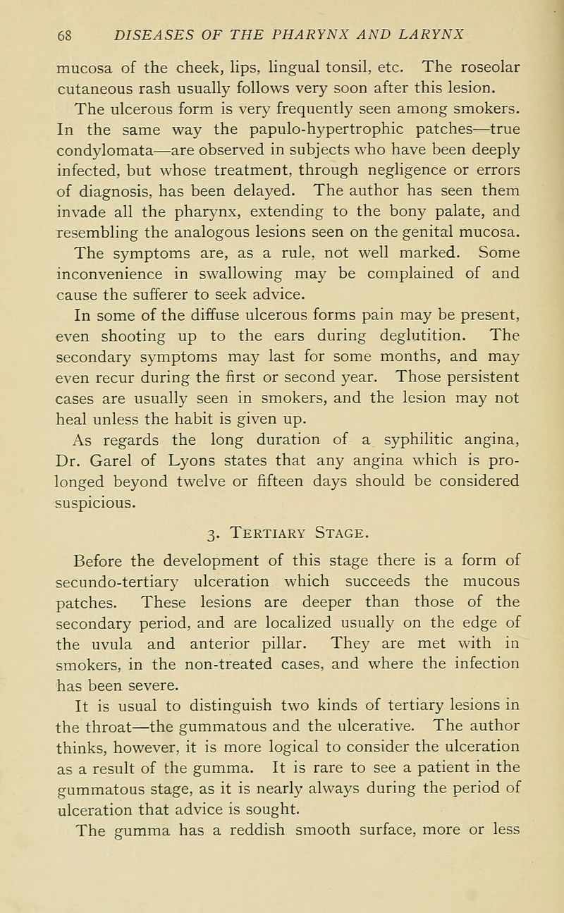 mucosa of the cheek, Hps, lingual tonsil, etc. The roseolar cutaneous rash usually follows very soon after this lesion. The ulcerous form is very frequently seen among smokers. In the same way the papulo-hypertrophic patches—true condylomata—are observed in subjects who have been deeply infected, but whose treatment, through negligence or errors of diagnosis, has been delayed. The author has seen them invade all the pharynx, extending to the bony palate, and resembling the analogous lesions seen on the genital mucosa. The symptoms are, as a rule, not well marked. Some inconvenience in swallowing may be complained of and cause the sufferer to seek advice. In some of the diffuse ulcerous forms pain may be present, even shooting up to the ears during deglutition. The secondary symptoms may last for some months, and may even recur during the first or second year. Those persistent cases are usually seen in smokers, and the lesion may not heal unless the habit is given up. As regards the long duration of a syphilitic angina, Dr. Garel of Lyons states that any angina which is pro- longed beyond twelve or fifteen days should be considered suspicious. 3. Tertiary Stage. Before the development of this stage there is a form of secundo-tertiary ulceration which succeeds the mucous patches. These lesions are deeper than those of the secondary period, and are localized usually on the edge of the uvula and anterior pillar. They are met with in smokers, in the non-treated cases, and where the infection has been severe. It is usual to distinguish two kinds of tertiary lesions in the throat—the gummatous and the ulcerative. The author thinks, however, it is more logical to consider the ulceration as a result of the gumma. It is rare to see a patient in the gummatous stage, as it is nearly always during the period of ulceration that advice is sought. The gumma has a reddish smooth surface, more or less