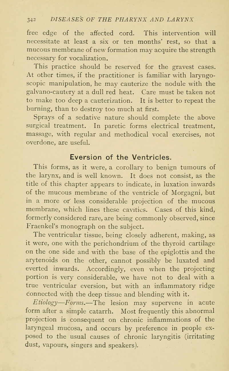 free edge of the affected cord. This intervention will necessitate at least a six or ten months' rest, so that a mucous membrane of new formation ma}- acquire the strength necessary for vocalization. This practice should be reserved for the gravest cases. At other times, if the practitioner is familiar with laryngo- scopic manipulation, he may cauterize the nodule with the galvano-cautery at a dull red heat. Care must be taken not to make too deep a cauterization. It is better to repeat the burning, than to destroy too much at first. Sprays of a sedative nature should complete the above surgical treatment. In paretic forms electrical treatment, massage, with regular and methodical vocal exercises, not overdone, are useful, Eversion of the Ventricles. This forms, as it were, a corollary to benign tumours of the larynx, and is well known. It does not consist, as the title of this chapter appears to indicate, in luxation inwards of the mucous membrane of the ventricle of Morgagni, but in a more of less considerable projection of the mucous membrane, which lines these cavities. Cases of this kind, formerly considered rare, are being commonly observed, since Fraenkel's monograph on the subject. The ventricular tissue, being closely adherent, making, as it were, one with the perichondrium of the thyroid cartilage on the one side and with the base of the epiglottis and the arj'tenoids on the other, cannot possibly be luxated and everted inwards. Accordingly, even when the projecting portion is ver}^ considerable, we have not to deal with a true ventricular eversion, but with an inflammatory ridge connected with the deep tissue and blending with it. Etiology—Forms.—The lesion may supervene in acute form after a simple catarrh. Most frequently this abnormal projection is consequent on chronic inflammations of the laryngeal mucosa, and occurs by preference in people ex- posed to the usual causes of chronic larjmgitis (irritating dust, vapours, singers and speakers).