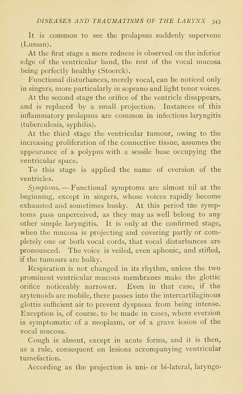 It is common to see the prolapsus suddenly supervene (Lussan). At the first stage a mere redness is observed on the inferior edge of the ventricular band, the rest of the vocal mucosa being perfectly healthy (Stoerck). Functional disturbances, merely vocal, can be noticed only in singers, more particularly m soprano and light tenor voices. At the second stage the orifice of the ventricle disappears, and is replaced by a small projection. Instances of this inflammatory prolapsus are common in infectious laryngitis (tuberculosis, syphilis). At the third stage the ventricular tumour, owing to the increasing proliferation of the connective tissue, assumes the appearance of a polypus with a sessile base occupying the ventricular space. To this stage is applied the name of eversion of the ventricles. Syviptoms. — Functional symptoms are almost nil at the beginning, except in singers, whose voices rapidly become exhausted and sometimes husky. At this period ttie symp- toms pass unperceived, as they may as well belong to any other simple laryngitis. It is only at the confirmed stage, when the mucosa is projecting and covering partly or com- pletely one or both vocal cords, that vocal disturbances are pronounced. The voice is veiled, even aphonic, and stifled, if the tumours are bulky. Respiration is not changed in its rhythm, unless the two prominent ventricular mucous membranes make the glottic orifice noticeably narrower. Even in that case, if the arytenoids are mobile, there passes into the intercartilaginous glottis sufficient air to prevent dyspnœa from being intense. Exception is, of course, to be made in cases, where eversion is symptomatic of a neoplasm, or of a grave lesion of the vocal mucosa. Cough is absent, except in acute forms, and it is then, as a rule, consequent on lesions accompanying ventricular tumefaction. According as the projection is uni- or bi-lateral, laryngo-