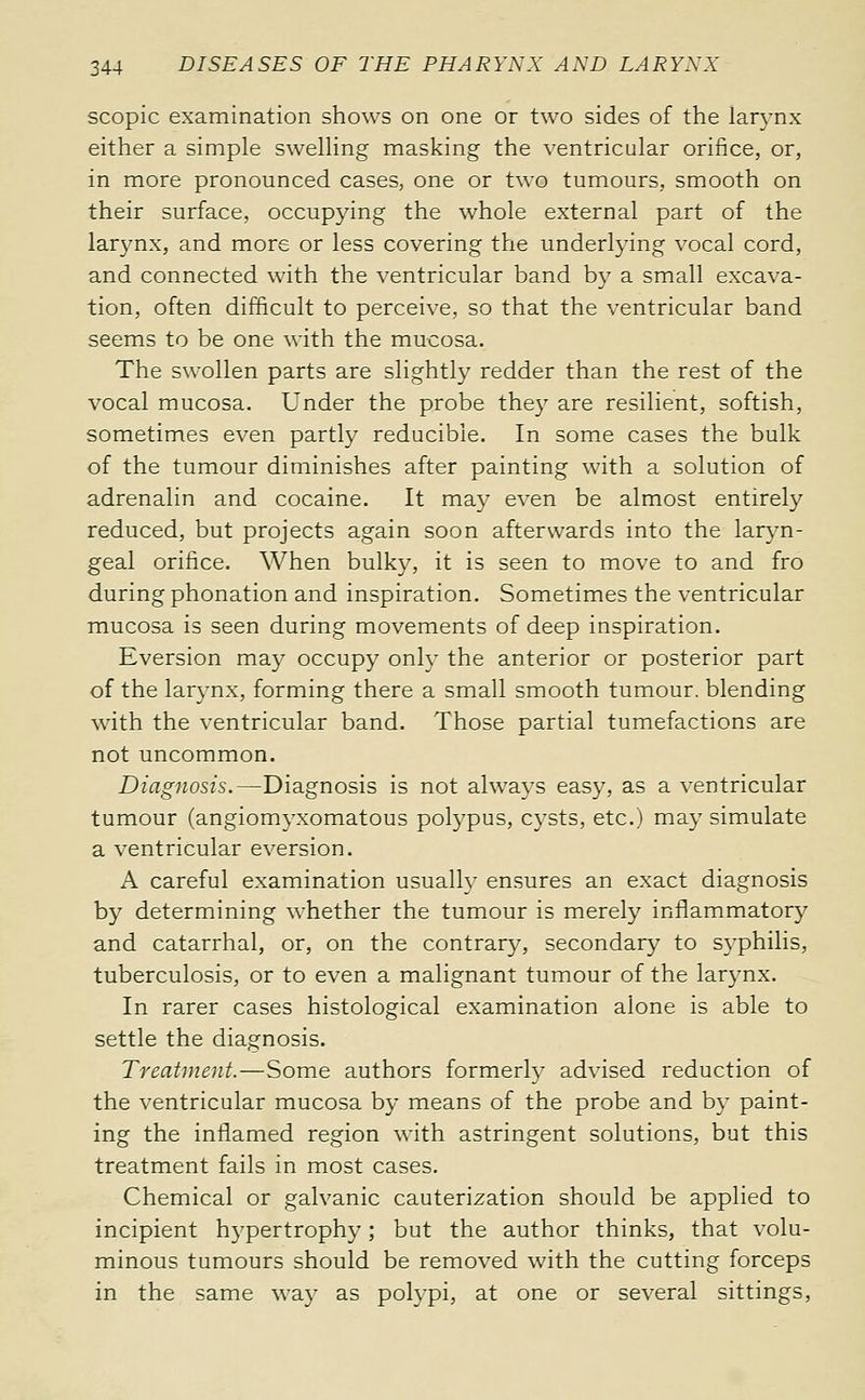 scopic examination shows on one or two sides of the larynx either a simple swelling masking the ventricular orifice, or, in more pronounced cases, one or two tumours, smooth on their surface, occupying the whole external part of the larynx, and more or less covering the underlying vocal cord, and connected with the ventricular band by a small excava- tion, often difficult to perceive, so that the ventricular band seems to be one with the mucosa. The swollen parts are slightly redder than the rest of the vocal mucosa. Under the probe they are resilient, softish, sometimes even partly reducible. In some cases the bulk of the tumour diminishes after painting with a solution of adrenalin and cocaine. It may even be almost entirely reduced, but projects again soon afterwards into the laryn- geal orifice. When bulky, it is seen to move to and fro during phonation and inspiration. Sometimes the ventricular mucosa is seen during movements of deep inspiration. Eversion may occupy onlv the anterior or posterior part of the larynx, forming there a small smooth tumour, blending with the ventricular band. Those partial tumefactions are not uncommon. Diagnosis.—Diagnosis is not always easy, as a ventricular tumour (angiomyxomatous polypus, cysts, etc.) may simulate a ventricular eversion. A careful examination usually ensures an exact diagnosis by determining whether the tumour is merely inflammatory and catarrhal, or, on the contrary, secondary to syphilis, tuberculosis, or to even a malignant tumour of the larynx. In rarer cases histological examination alone is able to settle the diagnosis. Treatment.—Some authors formerly advised reduction of the ventricular mucosa by means of the probe and by paint- ing the inflamed region with astringent solutions, but this treatment fails in most cases. Chemical or galvanic cauterization should be applied to incipient hypertrophy ; but the author thinks, that volu- minous tumours should be removed with the cutting forceps in the same way as polypi, at one or several sittings,