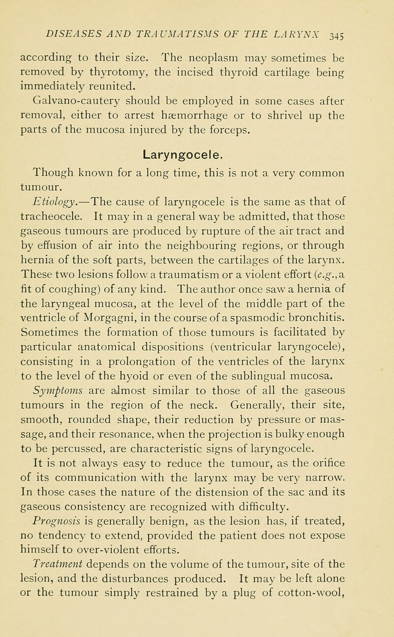 according to their size. The neoplasm may sometimes be removed by thyrotomy, the incised thyroid cartilage being immediately reunited. Galvano-cautery should be employed in some cases after removal, either to arrest haemorrhage or to shrivel up the parts of the mucosa injured by the forceps. Laryngocele. Though known for a long time, this is not a very common tumour. Etiology.—The cause of laryngocele is the same as that of tracheocele. It may in a general way be admitted, that those gaseous tumours are produced by rupture of the air tract and by effusion of air into the neighbouring regions, or through hernia of the soft parts, between the cartilages of the larynx. These two lesions follow a traumatism or a violent effort {e.g., a. fit of coughing) of any kind. The author once saw a hernia of the laryngeal mucosa, at the level of the middle part of the ventricle of Morgagni, in the course of a spasmodic bronchitis. Sometimes the formation of those tumours is facilitated by particular anatomical dispositions (ventricular laryngocele), consisting in a prolongation of the ventricles of the larynx to the level of the hyoid or even of the sublingual mucosa. Symptoms are aJmost similar to those of all the gaseous tumours in the region of the neck. Generally, their site, smooth, rounded shape, their reduction by pressure or mas- sage, and their resonance, when the projection is bulky enough to be percussed, are characteristic signs of laryngocele. It is not always easy to reduce the tumour, as the orifice of its communication with the larynx may be very narrow. In those cases the nature of the distension of the sac and its gaseous consistency are recognized with difficulty. Prognosis is generally benign, as the lesion has, if treated, no tendency to extend, provided the patient does not expose himself to over-violent efforts. Treatment depends on the volume of the tumour, site of the lesion, and the disturbances produced. It may be left alone or the tumour simply restrained by a plug of cotton-wool,