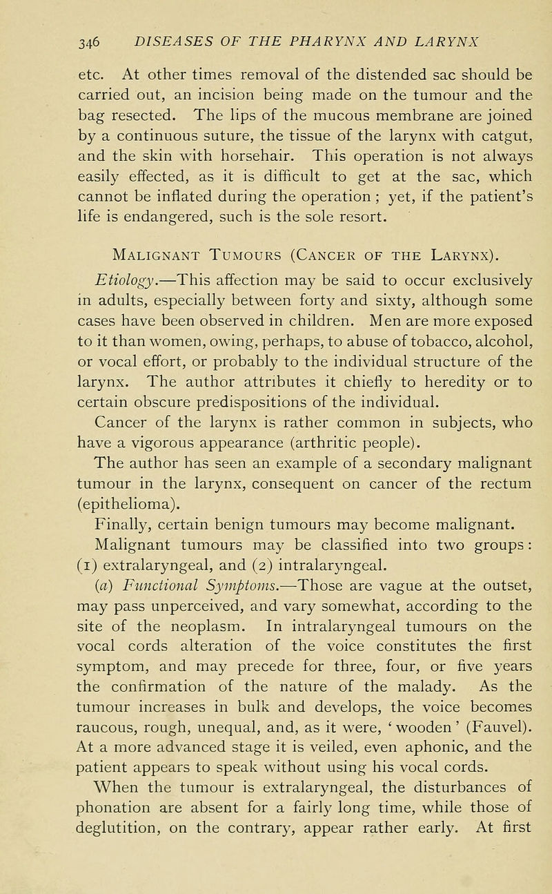 etc. At other times removal of the distended sac should be carried out, an incision being made on the tumour and the bag resected. The lips of the mucous membrane are joined by a continuous suture, the tissue of the larynx with catgut, and the skin with horsehair. This operation is not always easily effected, as it is difficult to get at the sac, which cannot be inflated during the operation ; yet, if the patient's life is endangered, such is the sole resort. Malignant Tumours (Cancer of the Larynx). Etiology.—This affection may be said to occur exclusively in adults, especially between forty and sixty, although some cases have been observed in children. Men are more exposed to it than women, owing, perhaps, to abuse of tobacco, alcohol, or vocal effort, or probably to the individual structure of the larynx. The author attributes it chiefly to heredity or to certain obscure predispositions of the individual. Cancer of the larynx is rather common in subjects, who have a vigorous appearance (arthritic people). The author has seen an example of a secondary malignant tumour in the larynx, consequent on cancer of the rectum (epithelioma). Finally, certain benign tumours may become malignant. Malignant tumours may be classified into two groups : (i) extralaryngeal, and (2) intralaryngeal. (a) Functional Symptoms.—Those are vague at the outset, may pass unperceived, and vary somewhat, according to the site of the neoplasm. In intralaryngeal tumours on the vocal cords alteration of the voice constitutes the first symptom, and may precede for three, four, or five years the confirmation of the nature of the malady. As the tumour increases in bulk and develops, the voice becomes raucous, rough, unequal, and, as it were, 'wooden' (Fauvel). At a more advanced stage it is veiled, even aphonic, and the patient appears to speak without using his vocal cords. When the tumour is extralaryngeal, the disturbances of phonation are absent for a fairly long time, while those of deglutition, on the contrary, appear rather early. At first