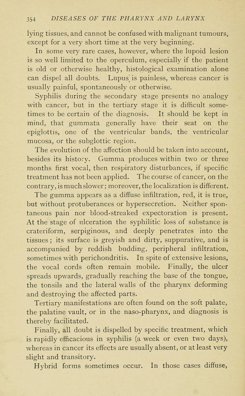 lying tissues, and cannot be confused with malignant tumours, except for a very short time at the very beginning. In some very rare cases, however, where the lupoid lesion is so well limited to the operculum, especially if the patient is old or otherwise healthy, histological examination alone can dispel all doubts. Lupus] is painless, whereas cancer is usually painful, spontaneously or otherwise. Syphilis during the secondary stage presents no analogy with cancer, but in the tertiary stage it is difficult some- times to be certain of the diagnosis. It should be kept in mind, that gummata generally have their seat on the epiglottis, one of the ventricular bands, the ventricular mucosa, or the subglottic region. The evolution of the affection should be taken into account, besides its history. Gumma produces within two or three months first vocal, then respiratory disturbances, if specific treatment has not been applied. The course of cancer, on the contrary, is much slower; moreover, the localization is different. The gumma appears as a diffuse infiltration, red, it is true, but without protuberances or hypersecretion. Neither spon- taneous pain nor blood-streaked expectoration is present. At the stage of ulceration the syphilitic loss of substance is crateriform, serpiginous, and deeply penetrates into the tissues ; its surface is greyish and dirty, suppurative, and is accompanied by reddish budding, peripheral infiltration, sometimes with perichondritis. In spite of extensive lesions, the vocal cords often remain mobile. Finally, the ulcer spreads upwards, gradually reaching the base of the tongue, the tonsils and the lateral walls of the pharynx deforming and destroying the affected parts. Tertiary manifestations are often found on the soft palate, the palatine vault, or in the naso-pharynx, and diagnosis is thereby facilitated. Finally, all doubt is dispelled by specific treatment, which is rapidly efficacious in syphilis (a week or even two days), whereas in cancer its effects are usually absent, or at least very slight and transitory. Hybrid forms sometimes occur. In those cases diffuse.