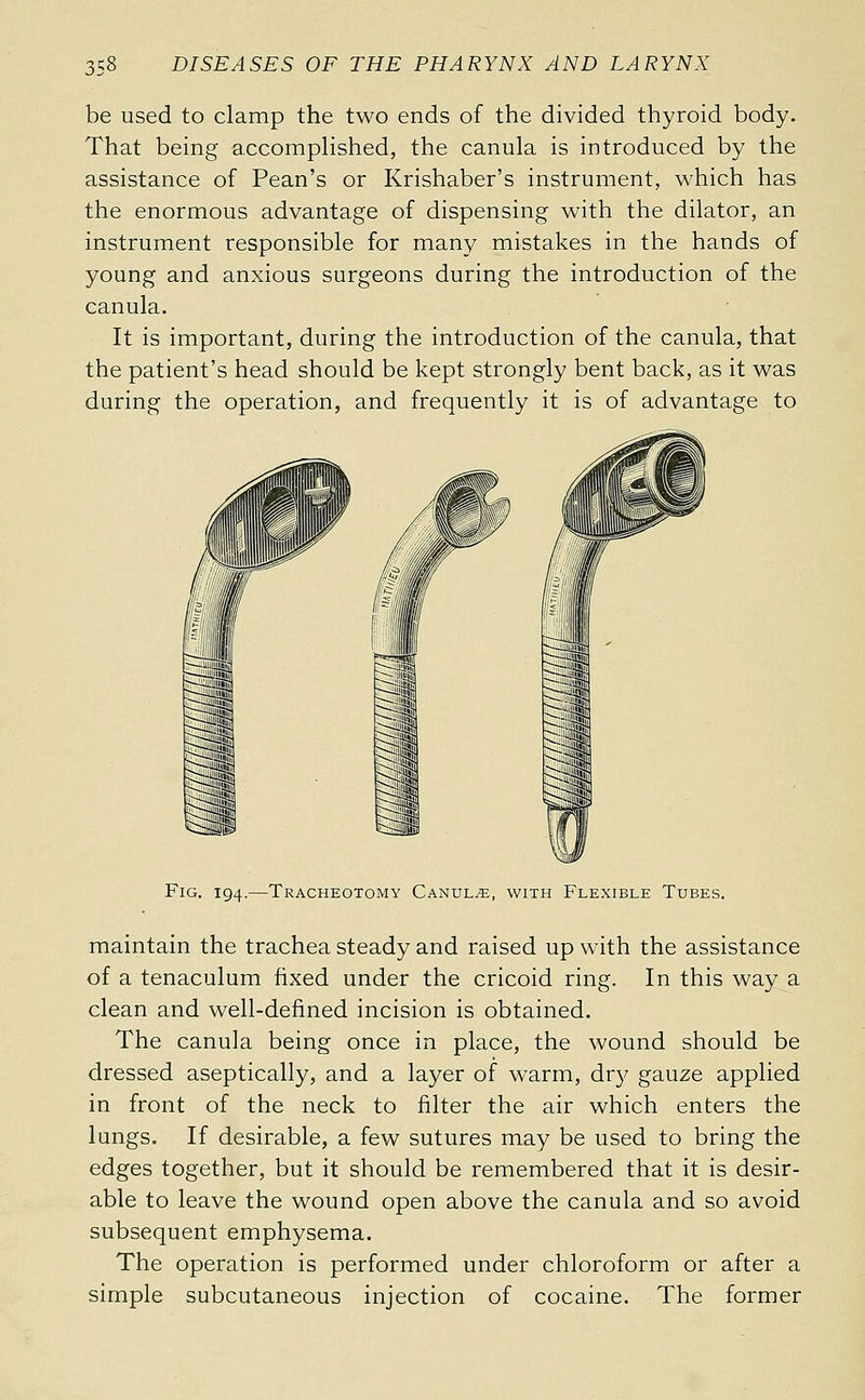 be used to clamp the two ends of the divided thyroid body. That being accomphshed, the canula is introduced by the assistance of Pean's or Krishaber's instrument, which has the enormous advantage of dispensing with the dilator, an instrument responsible for many mistakes in the hands of young and anxious surgeons during the introduction of the canula. It is important, during the introduction of the canula, that the patient's head should be kept strongly bent back, as it was during the operation, and frequently it is of advantage to Fig. 194.—Tracheotomy Canula, with Flexible Tubes. maintain the trachea steady and raised up with the assistance of a tenaculum fixed under the cricoid ring. In this way a clean and well-defined incision is obtained. The canula being once in place, the wound should be dressed aseptically, and a layer of warm, dr}^ gauze applied in front of the neck to filter the air which enters the lungs. If desirable, a few sutures may be used to bring the edges together, but it should be remembered that it is desir- able to leave the wound open above the canula and so avoid subsequent emphysema. The operation is performed under chloroform or after a simple subcutaneous injection of cocaine. The former