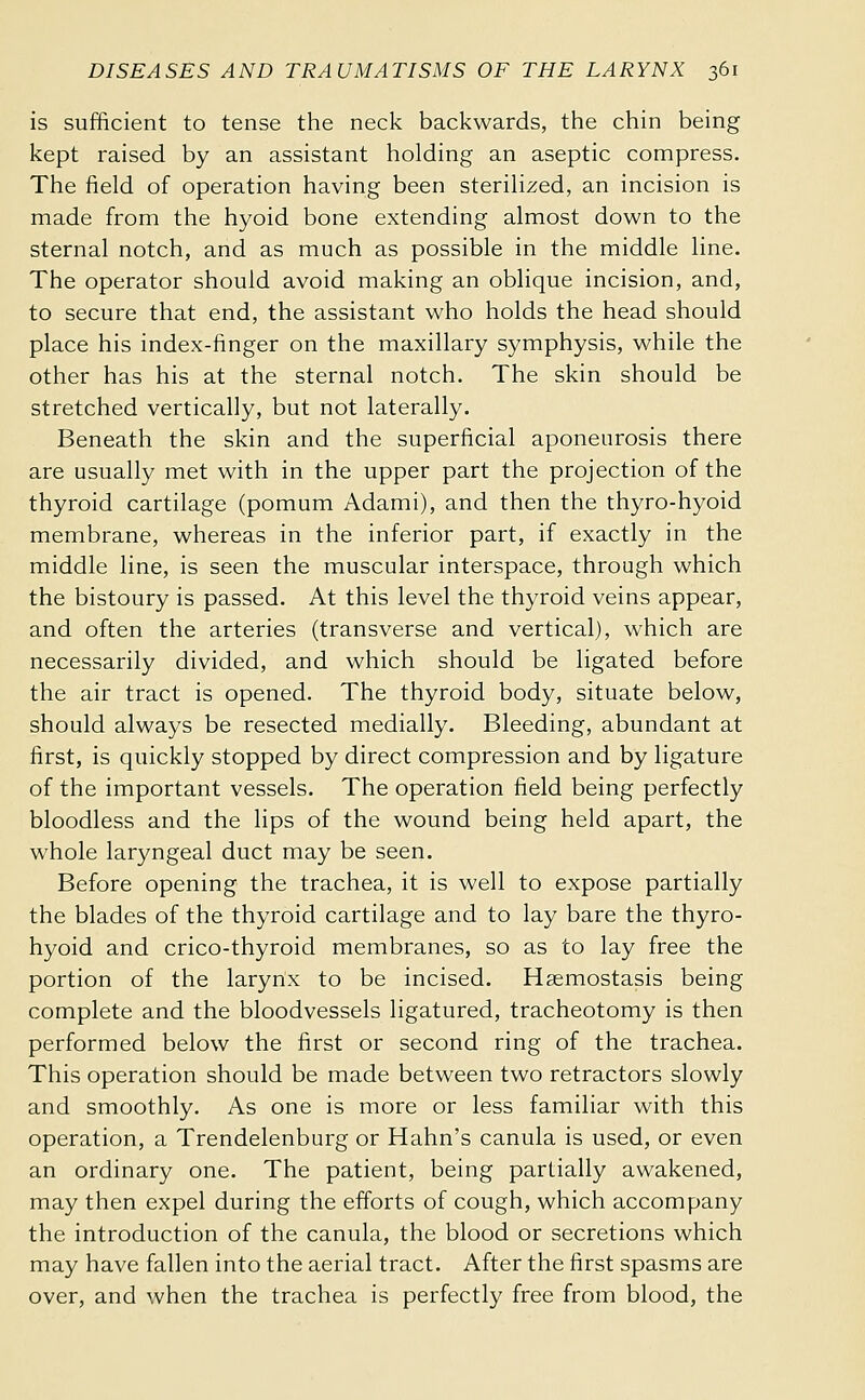 is sufficient to tense the neck backwards, the chin being kept raised by an assistant holding an aseptic compress. The field of operation having been sterilized, an incision is made from the hyoid bone extending almost down to the sternal notch, and as much as possible in the middle line. The operator should avoid making an oblique incision, and, to secure that end, the assistant who holds the head should place his index-finger on the maxillary symphysis, while the other has his at the sternal notch. The skin should be stretched vertically, but not laterally. Beneath the skin and the superficial aponeurosis there are usually met with in the upper part the projection of the thyroid cartilage (pomum Adami), and then the thyro-hyoid membrane, whereas in the inferior part, if exactly in the middle line, is seen the muscular interspace, through which the bistoury is passed. At this level the thyroid veins appear, and often the arteries (transverse and vertical), which are necessarily divided, and which should be ligated before the air tract is opened. The thyroid body, situate below, should always be resected medially. Bleeding, abundant at first, is quickly stopped by direct compression and by ligature of the important vessels. The operation field being perfectly bloodless and the lips of the wound being held apart, the whole laryngeal duct may be seen. Before opening the trachea, it is well to expose partially the blades of the thyroid cartilage and to lay bare the thyro- hyoid and crico-thyroid membranes, so as to lay free the portion of the larynx to be incised. Hsemostasis being complete and the bloodvessels ligatured, tracheotomy is then performed below the first or second ring of the trachea. This operation should be made between two retractors slowly and smoothly. As one is more or less familiar with this operation, a Trendelenburg or Hahn's canula is used, or even an ordinary one. The patient, being partially awakened, may then expel during the efforts of cough, which accompany the introduction of the canula, the blood or secretions which may have fallen into the aerial tract. After the first spasms are over, and when the trachea is perfectly free from blood, the
