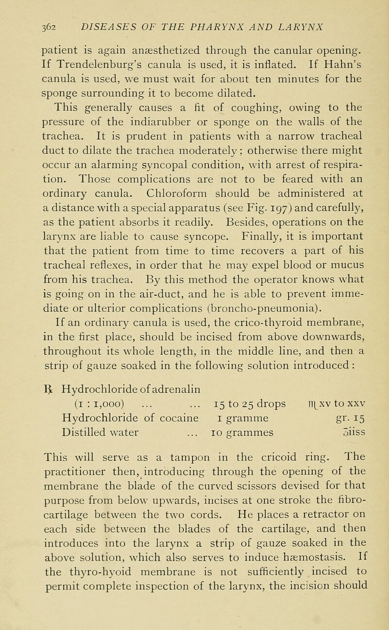 patient is again anaesthetized through the canular opening. If Trendelenburg's canula is used, it is inflated. If Hahn's canula is used, we must wait for about ten minutes for the sponge surrounding it to become dilated. This generally causes a fit of coughing, owing to the pressure of the indiarubber or sponge on the walls of the trachea. It is prudent in patients with a narrow tracheal duct to dilate the trachea moderately ; otherwise there might occur an alarming syncopal condition, with arrest of respira- tion. Those complications are not to be feared with an ordinary canula. Chloroform should be administered at a distance with a special apparatus (see Fig. 197) and carefully, as the patient absorbs it readily. Besides, operations on the larynx are liable to cause syncope. Finally, it is important that the patient from time to time recovers a part of his tracheal reflexes, in order that he may expel blood or mucus from his trachea. By this method the operator knows what is going on in the air-duct, and he is able to prevent imme- diate or ulterior complications (broncho-pneumonia). If an ordinary canula is used, the crico-thyroid membrane, in the first place, should be incised from above downwards, throughout its whole length, in the middle line, and then a strip of gauze soaked in the following solution introduced : I^ Hydrochloride of adrenalin (1:1,000) ... ... 15 to 25 drops iii^xv to XXV Hydrochloride of cocaine i gramme gr. 15 Distilled water ... 10 grammes 3iiss This will serve as a tampon in the cricoid ring. The practitioner then, introducing through the opening of the membrane the blade of the curved scissors devised for that purpose from below upwards, incises at one stroke the fibro- cartilage between the two cords. He places a retractor on each side between the blades of the cartilage, and then introduces into the larynx a strip of gauze soaked in the above solution, which also serves to induce hsemostasis. If the thyro-hyoid membrane is not sufficiently incised to permit complete inspection of the larynx, the incision should