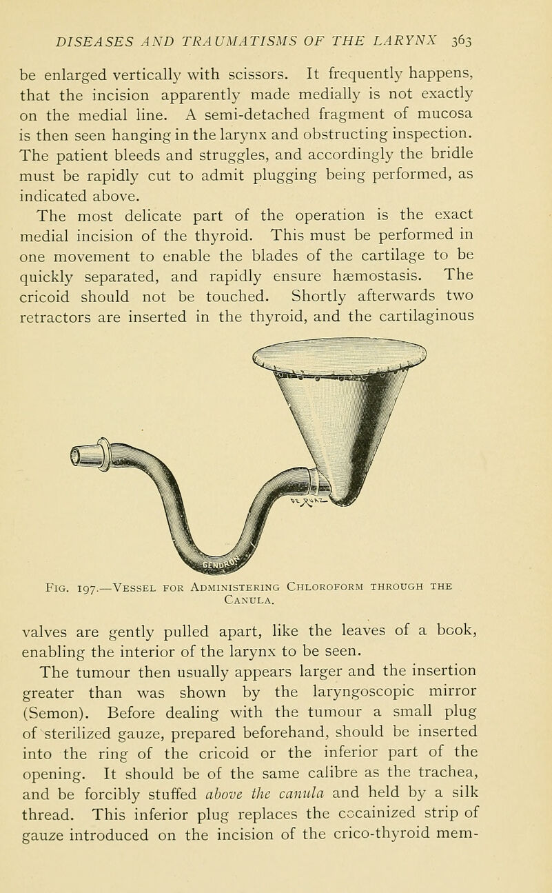 be enlarged vertically with scissors. It frequently happens, that the incision apparently made medially is not exactly on the medial line. A semi-detached fragment of mucosa is then seen hanging in the larynx and obstructing inspection. The patient bleeds and struggles, and accordingly the bridle must be rapidly cut to admit plugging being performed, as indicated above. The most delicate part of the operation is the exact medial incision of the thyroid. This must be performed in one movement to enable the blades of the cartilage to be quickly separated, and rapidly ensure hsemostasis. The cricoid should not be touched. Shortly afterwards two retractors are inserted in the thyroid, and the cartilaginous Fig. 197.—Vessel for Administering Chloroform through the Canula. valves are gently pulled apart, like the leaves of a book, enabling the interior of the larynx to be seen. The tumour then usually appears larger and the insertion greater than was shown by the laryngoscopic mirror (Semon). Before dealing with the tumour a small plug of sterilized gauze, prepared beforehand, should be inserted into the ring of the cricoid or the inferior part of the opening. It should be of the same calibre as the trachea, and be forcibly stuffed above the canula and held by a silk thread. This inferior plug replaces the cocainized strip of gauze introduced on the incision of the crico-thyroid mem-