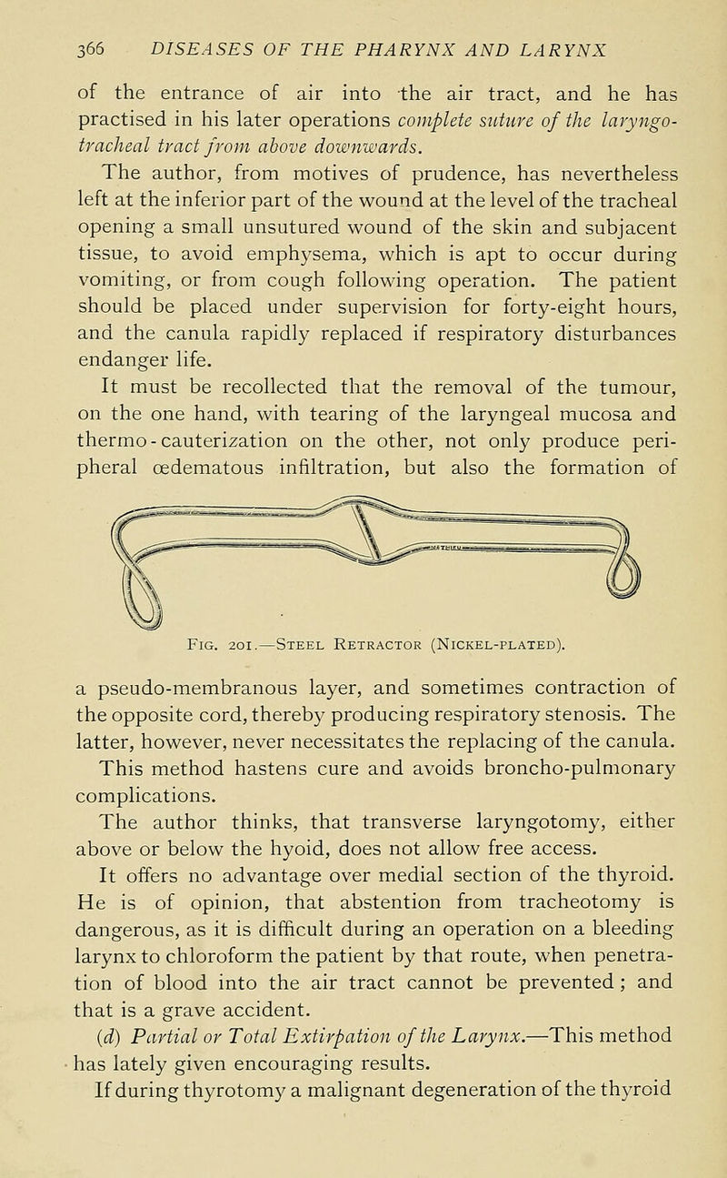 of the entrance of air into the air tract, and he has practised in his later operations complete suture of the laryngo- tracheal tract from above downwards. The author, from motives of prudence, has nevertheless left at the inferior part of the wound at the level of the tracheal opening a small unsutured wound of the skin and subjacent tissue, to avoid emphysema, which is apt to occur during vomiting, or from cough following operation. The patient should be placed under supervision for forty-eight hours, and the canula rapidly replaced if respiratory disturbances endanger life. It must be recollected that the removal of the tumour, on the one hand, with tearing of the laryngeal mucosa and thermo-cauterization on the other, not only produce peri- pheral œdematous infiltration, but also the formation of Fig. 20I.—Steel Retractor (Nickel-plated). a pseudo-membranous layer, and sometimes contraction of the opposite cord, thereby producing respiratory stenosis. The latter, however, never necessitates the replacing of the canula. This method hastens cure and avoids broncho-pulmonary complications. The author thinks, that transverse laryngotomy, either above or below the hyoid, does not allow free access. It offers no advantage over medial section of the thyroid. He is of opinion, that abstention from tracheotomy is dangerous, as it is difficult during an operation on a bleeding larynx to chloroform the patient by that route, when penetra- tion of blood into the air tract cannot be prevented ; and that is a grave accident. {d) Partial or Total Extirpation of the Larynx.—This method has lately given encouraging results. If during thyrotomy a malignant degeneration of the thyroid