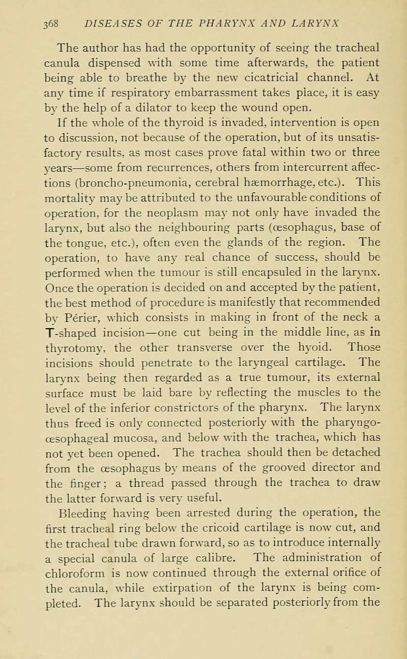 The author has had the opportunity of seeing the tracheal canula dispensed with some time afterwards, the patient being able to breathe by the new cicatricial channel. At any time if respiratory embarrassment takes place, it is easy bv the help of a dilator to keep the wound open. If the whole of the thyroid is invaded, intervention is open to discussion, not because of the operation, but of its unsatis- factory results, as most cases prove fatal within two or three years—some from recurrences, others from intercurrent affec- tions (broncho-pneumonia, cerebral haemorrhage, etc.). This mortality may be attributed to the unfavourable conditions of operation, for the neoplasm may not only have invaded the larynx, but also the neighbouring parts (oesophagus, base of the tongue, etc.j, often even the glands of the region. The operation, to have any real chance of success, should be performed when the tumour is still encapsuled in the larynx. Once the operation is decided on and accepted by the patient, the best method of procedure is manifestly that recommended by Périer, which consists in making in front of the neck a T-shaped incision—one cut being in the middle line, as in thyrotomy, the other transverse over the hyoid. Those incisions should penetrate to the laryngeal cartilage. The larynx being then regarded as a true tumour, its external surface must be laid bare by reflecting the muscles to the level of the inferior constrictors of the pharynx. The larynx thus freed is only connected posteriorly with the pharyngo- œsophageal mucosa, and below with the trachea, which has not yet been opened. The trachea should then be detached from the œsophagus by means of the grooved director and the finger ; a thread passed through the trachea to draw the latter forward is very useful. Bleeding having been arrested during the operation, the first tracheal ring below the cricoid cartilage is now cut, and the tracheal tube drawn forward, so as to introduce internally a special canula of large calibre. The administration of chloroform is now continued through the external orifice of the canula, while extirpation of the larynx is being com- pleted. The larynx should be separated posteriorly from the
