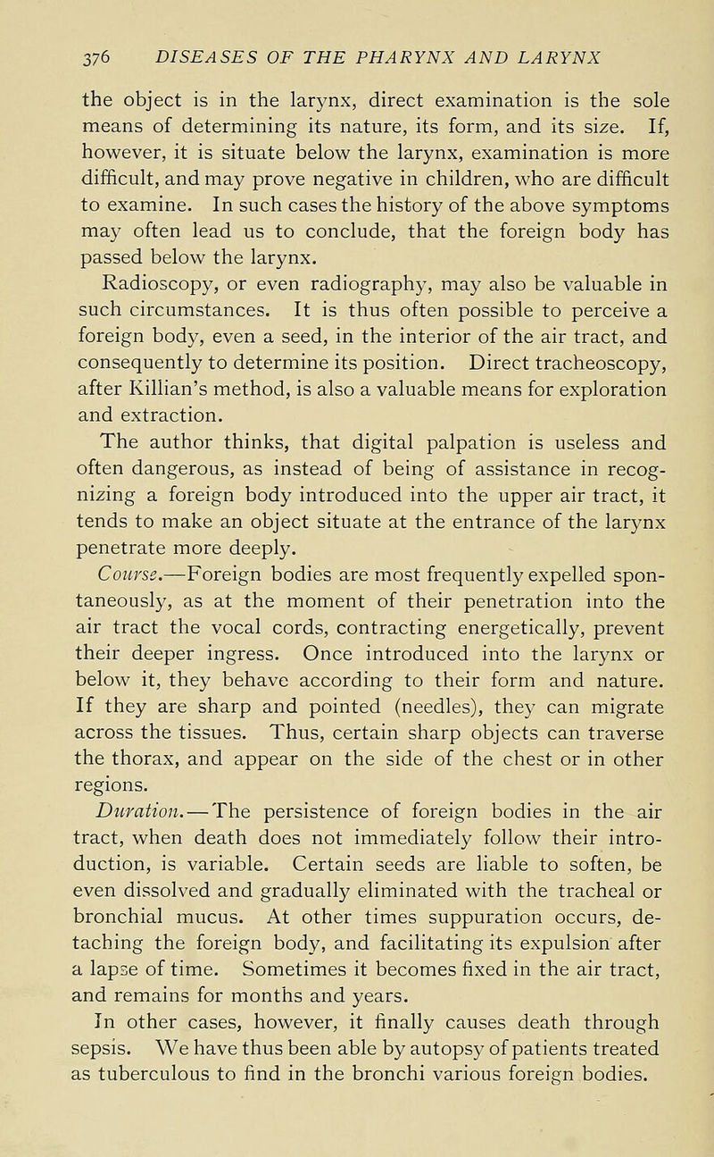 the object is in the larynx, direct examination is the sole means of determining its nature, its form, and its size. If, however, it is situate below the larynx, examination is more difficult, and may prove negative in children, who are difficult to examine. In such cases the history of the above symptoms may often lead us to conclude, that the foreign body has passed below the larynx. Radioscopy, or even radiography, may also be valuable in such circumstances. It is thus often possible to perceive a foreign body, even a seed, in the interior of the air tract, and consequently to determine its position. Direct tracheoscopy, after Killian's method, is also a valuable means for exploration and extraction. The author thinks, that digital palpation is useless and often dangerous, as instead of being of assistance in recog- nizing a foreign body introduced into the upper air tract, it tends to make an object situate at the entrance of the larynx penetrate more deeply. Course,—Foreign bodies are most frequently expelled spon- taneously, as at the moment of their penetration into the air tract the vocal cords, contracting energetically, prevent their deeper ingress. Once introduced into the larynx or below it, they behave according to their form and nature. If they are sharp and pointed (needles), they can migrate across the tissues. Thus, certain sharp objects can traverse the thorax, and appear on the side of the chest or in other regions. Dî'iration. — The persistence of foreign bodies in the air tract, when death does not immediately follow their intro- duction, is variable. Certain seeds are liable to soften, be even dissolved and gradually eliminated with the tracheal or bronchial mucus. At other times suppuration occurs, de- taching the foreign body, and facilitating its expulsion after a lapse of time. Sometimes it becomes fixed in the air tract, and remains for months and years. In other cases, however, it finally causes death through sepsis. We have thus been able by autopsy of patients treated as tuberculous to find in the bronchi various foreisin bodies.