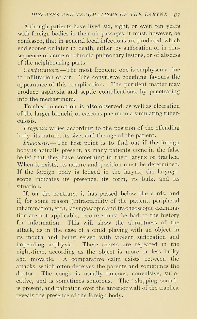 Although patients have hved six, eight, or even ten years with foreign bodies in their air passages, it must, however, be confessed, that in general local infections are produced, which end sooner or later in death, either by suffocation or in con- sequence of acute or chronic pulmonary lesions, or of abscess of the neighbouring parts. Complications.—The most frequent one is emphysema due to infiltration of air. The convulsive coughing favours the appearance of this complication. The purulent matter may produce asphyxia and septic complications, by penetrating into the mediastinum. Tracheal ulceration is also observed, as well as ulceration of the larger bronchi, or caseous pneumonia simulating tuber- culosis. Prognosis varies according to the position of the offending bod}^ its nature, its size, and the age of the patient. Diagnosis. — The first point is to find out if the foreign body is actually present, as many patients come in the false behef that they have something in their larynx or trachea. When it exists, its nature and position must be determined. If the foreign body is lodged in the larynx, the laryngo- scope indicates its presence, its form, its bulk, and its situation. If, on the contrary, it has passed below the cords, and if, for some reason (intractability of the patient, peripheral inflammation, etc.), laryngoscopic and tracheoscopic examina- tion are not applicable, recourse must be had to the history for information. This will show the abruptness of the attack, as in the case of a child playing with an object in its mouth and being seized with violent suffocation and impending asphyxia. These onsets are repeated in the night-tim.e, according as the object is more or less bulky and movable. A comparative calm exists between the attacks, which often deceives the parents and sometimes the doctor. The cough is usually raucous, convulsive, su-.o- cative, and is sometimes sonorous. The ' slapping sound ' is present, and palpation over the anterior wall of the trachea reveals the presence of the foreign body.