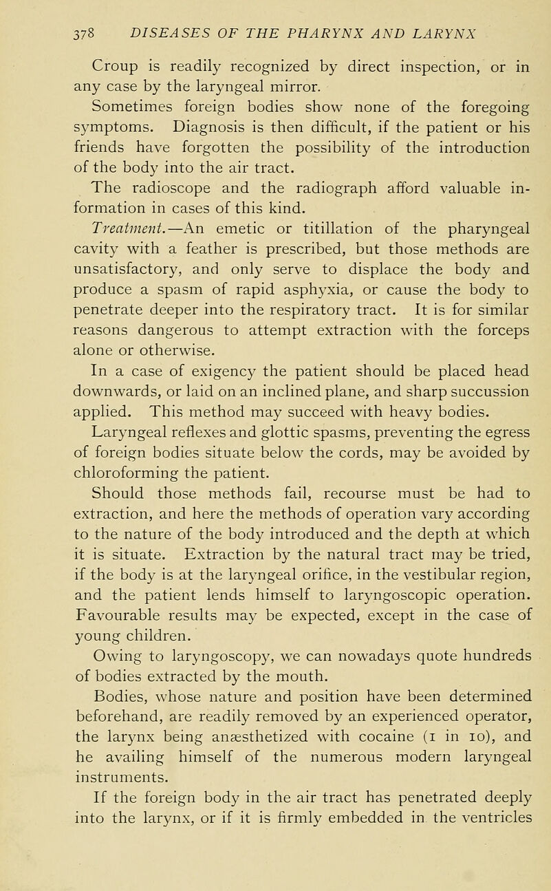 Croup is readily recognized by direct inspection, or in any case by the laryngeal mirror. Sometimes foreign bodies show none of the foregoing symptoms. Diagnosis is then difficult, if the patient or his friends have forgotten the possibility of the introduction of the body into the air tract. The radioscope and the radiograph afford valuable in- formation in cases of this kind. Treatment.—An emetic or titillation of the pharyngeal cavity with a feather is prescribed, but those methods are unsatisfactory, and only serve to displace the body and produce a spasm of rapid asphyxia, or cause the body to penetrate deeper into the respiratory tract. It is for similar reasons dangerous to attempt extraction with the forceps alone or otherwise. In a case of exigency the patient should be placed head downwards, or laid on an inclined plane, and sharp succussion applied. This method may succeed with heavy bodies. Laryngeal reflexes and glottic spasms, preventing the egress of foreign bodies situate below the cords, may be avoided by chloroforming the patient. Should those methods fail, recourse must be had to extraction, and here the methods of operation vary according to the nature of the body introduced and the depth at which it is situate. Extraction by the natural tract may be tried, if the body is at the laryngeal orifice, in the vestibular region, and the patient lends himself to laryngoscopic operation. Favourable results may be expected, except in the case of young children. Owing to laryngoscopy, we can nowadays quote hundreds of bodies extracted by the mouth. Bodies, whose nature and position have been determined beforehand, are readily removed by an experienced operator, the larynx being anaesthetized with cocaine (i in lo), and he availing himself of the numerous modern laryngeal instruments. If the foreign body in the air tract has penetrated deeply into the larynx, or if it is firmly embedded in the ventricles