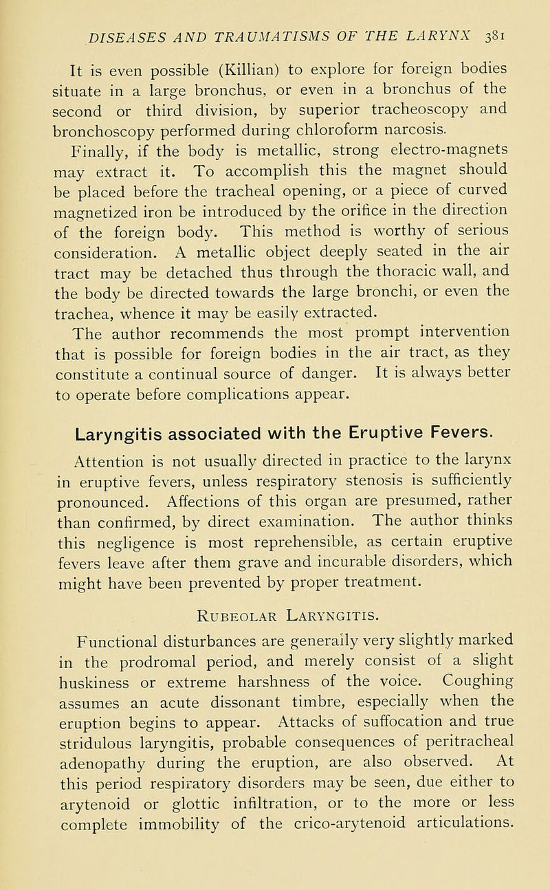 It is even possible (Killian) to explore for foreign bodies situate in a large bronchus, or even in a bronchus of the second or third division, by superior tracheoscopy and bronchoscopy performed during chloroform narcosis. Finally, if the body is metallic, strong electro-magnets may extract it. To accomplish this the magnet should be placed before the tracheal opening, or a piece of curved magnetized iron be introduced by the orifice in the direction of the foreign body. This method is worthy of serious consideration. A metallic object deeply seated in the air tract may be detached thus through the thoracic wall, and the body be directed towards the large bronchi, or even the trachea, whence it may be easily extracted. The author recommends the most prompt intervention that is possible for foreign bodies in the air tract, as they constitute a continual source of danger. It is always better to operate before complications appear. Laryngitis associated witii tlie Eruptive Fevers. Attention is not usually directed in practice to the larynx in eruptive fevers, unless respiratory stenosis is sufficiently pronounced. Affections of this organ are presumed, rather than confirmed, by direct examination. The author thinks this negligence is most reprehensible, as certain eruptive fevers leave after them grave and incurable disorders, which might have been prevented by proper treatment. Rubeolar Laryngitis. Functional disturbances are generally very slightly marked in the prodromal period, and merely consist of a slight huskiness or extreme harshness of the voice. Coughing assumes an acute dissonant timbre, especially when the eruption begins to appear. Attacks of suffocation and true stridulous laryngitis, probable consequences of peritracheal adenopathy during the eruption, are also observed. At this period respiratory disorders may be seen, due either to arytenoid or glottic infiltration, or to the more or less complete immobility of the crico-arytenoid articulations.