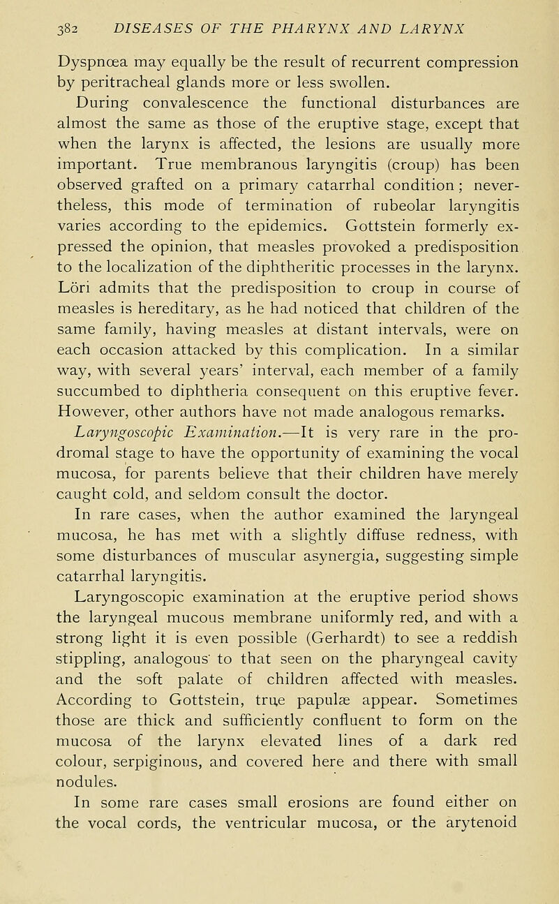 Dyspnœa may equally be the result of recurrent compression by peritracheal glands more or less swollen. During convalescence the functional disturbances are almost the same as those of the eruptive stage, except that when the larynx is affected, the lesions are usually more important. True membranous laryngitis (croup) has been observed grafted on a primary catarrhal condition ; never- theless, this mode of termination of rubeolar laryngitis varies according to the epidemics. Gottstein formerly ex- pressed the opinion, that measles provoked a predisposition to the localization of the diphtheritic processes in the larynx. Lori admits that the predisposition to croup in course of measles is hereditary, as he had noticed that children of the same family, having measles at distant intervals, were on each occasion attacked by this complication. In a similar way, with several years' interval, each member of a family succumbed to diphtheria consequent on this eruptive fever. However, other authors have not made analogous remarks. Laryngoscopic Examination.—It is very rare in the pro- dromal stage to have the opportunity of examining the vocal mucosa, for parents believe that their children have merely caught cold, and seldom consult the doctor. In rare cases, when the author examined the laryngeal mucosa, he has met with a slightly diffuse redness, with some disturbances of muscular asynergia, suggesting simple catarrhal laryngitis. Laryngoscopic examination at the eruptive period shows the laryngeal mucous membrane uniformly red, and with a strong light it is even possible (Gerhardt) to see a reddish stippling, analogous' to that seen on the pharyngeal cavity and the soft palate of children affected with measles. According to Gottstein, tru,e papulae appear. Sometimes those are thick and sufficiently confluent to form on the mucosa of the larynx elevated lines of a dark red colour, serpiginous, and covered here and there with small nodules. In some rare cases small erosions are found either on the vocal cords, the ventricular mucosa, or the arytenoid