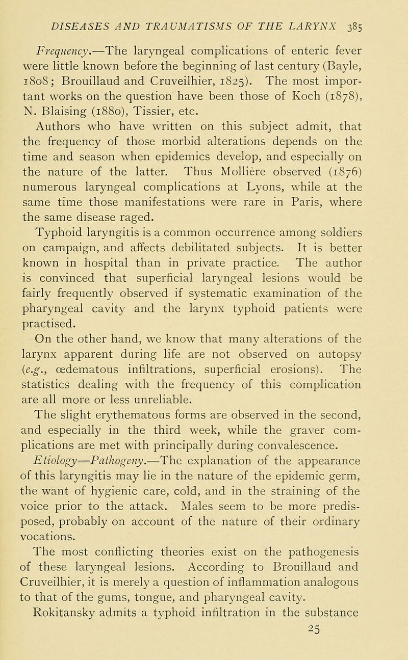 Frequency.—The laryngeal complications of enteric fever were little known before the beginning of last century (Bayle, 1808; Brouillaud and Cruveilhier, 1825). The most impor- tant works on the question have been those of Koch (1878), N. Blaising (1880), Tissier, etc. Authors who have written on this subject admit, that the frequency of those morbid alterations depends on the time and season when epidemics develop, and especially on the nature of the latter. Thus Mollière observed (1876) numerous laryngeal complications at Lyons, while at the same time those manifestations were rare in Paris, where the same disease raged. Typhoid laryngitis is a common occurrence among soldiers on campaign, and affects debilitated subjects. It is better known in hospital than in private practice. The author is convinced that superficial laryngeal lesions would be fairly frequently observed if systematic examination of the pharyngeal cavity and the larynx typhoid patients were practised. On the other hand, we know that many alterations of the larynx apparent during life are not observed on autopsy {e.g., cedematous infiltrations, superficial erosions). The statistics dealing with the frequency of this complication are all more or less unreliable. The slight erythematous forms are observed in the second, and especially in the third week, while the graver com- plications are met with principally during convalescence. Etiology—Pathogeny.—The explanation of the appearance of this laryngitis may lie in the nature of the epidemic germ, the want of hygienic care, cold, and in the straining of the voice prior to the attack. Males seem to be more predis- posed, probably on account of the nature of their ordinary vocations. The most conflicting theories exist on the pathogenesis of these laryngeal lesions. According to Brouillaud and Cruveilhier, it is merely a question of inflammation analogous to that of the gums, tongue, and pharyngeal cavity. Rokitansky admits a typhoid infiltration in the substance 25