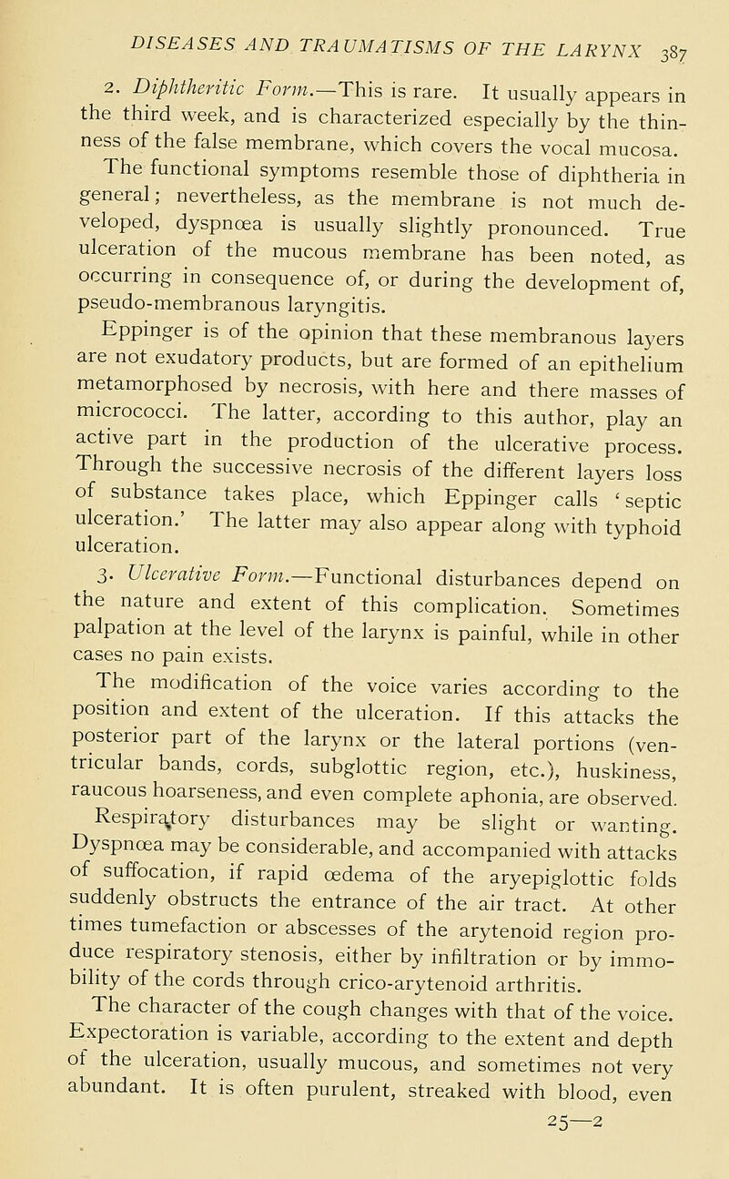 2. Diphtheritic Form.—This is rare. It usually appears in the third week, and is characterized especially by the thin- ness of the false membrane, which covers the vocal mucosa. The functional symptoms resemble those of diphtheria in general; nevertheless, as the membrane is not much de- veloped, dyspnœa is usually slightly pronounced. True ulceration of the mucous membrane has been noted, as occurring in consequence of, or during the development of, pseudo-membranous laryngitis. Eppinger is of the opinion that these membranous layers are not exudatory products, but are formed of an epithelium metamorphosed by necrosis, with here and there masses of micrococci. The latter, according to this author, play an active part in the production of the ulcerative process. Through the successive necrosis of the different layers loss of substance takes place, which Eppinger calls 'septic ulceration.' The latter may also appear along with typhoid ulceration. 3. Ulcerative For;;?.—Functional disturbances depend on the nature and extent of this complication. Sometimes palpation at the level of the larynx is painful, while in other cases no pain exists. The modification of the voice varies according to the position and extent of the ulceration. If this attacks the posterior part of the larynx or the lateral portions (ven- tricular bands, cords, subglottic region, etc.), huskiness, raucous hoarseness, and even complete aphonia, are observed'. Respiratory disturbances may be slight or wanting. Dyspnœa may be considerable, and accompanied with attacks of suffocation, if rapid oedema of the aryepiglottic folds suddenly obstructs the entrance of the air tract. At other times tumefaction or abscesses of the arytenoid region pro- duce respiratory stenosis, either by infiltration or by immo- bility of the cords through crico-arytenoid arthritis. The character of the cough changes with that of the voice. Expectoration is variable, according to the extent and depth of the ulceration, usually mucous, and sometimes not very abundant. It is often purulent, streaked with blood, even 25—2