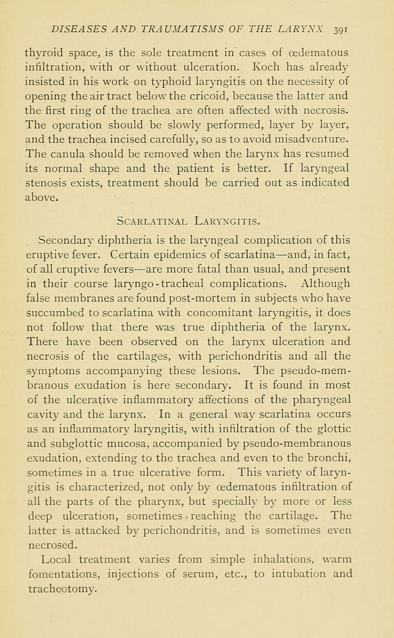 thyroid space, is the sole treatment in cases of cedematous infiltration, with or ^^•ithout ulceration. Koch has already insisted in his work on typhoid laryngitis on the necessity of opening the air tract below the cricoid, because the latter and the first ring of the trachea are often affected with necrosis. The operation should be slowly performed, layer by layer, and the trachea incised carefully, so as to avoid misadventure. -The canula should be removed when the larynx has resumed its normal shape and the patient is better. If laryngeal stenosis exists, treatment should be carried out as indicated above. Scarlatinal Laryngitis. Secondary diphtheria is the laryngeal complication of this eruptive fever. Certain epidemics of scarlatina—and, in fact, of all eruptive fevers—are more fatal than usual, and present in their course laryngo-tracheal complications. Although false membranes are found post-mortem in subjects who have succumbed to scarlatina with concomitant laryngitis, it does not follow that there was true diphtheria of the larynx. There have been observed on the larynx ulceration and necrosis of the cartilages, with perichondritis and all the symptoms accompanying these lesions. The pseudo-mem- branous exudation is here secondary. It is found in most of the ulcerative inflammatory affections of the pharyngeal cavity and the larynx. In a general way scarlatina occurs as an inflammator} laryngitis, with infiltration of the glottic and subglottic mucosa, accompanied by pseudo-membranous exudation, extending to the trachea and even to the bronchi, sometimes in a true ulcerative form. This variety of laryn- gitis is characterized, not only by œdematous infiltration of all the parts of the pharynx, but specially b}' more or less deep ulceration, sometimes reaching the cartilage. The latter is attacked by perichondritis, and is sometimes even necrosed. Local treatment varies from simple inhalations, warm fomentations, injections of serum, etc., to intubation and tracheotomy.