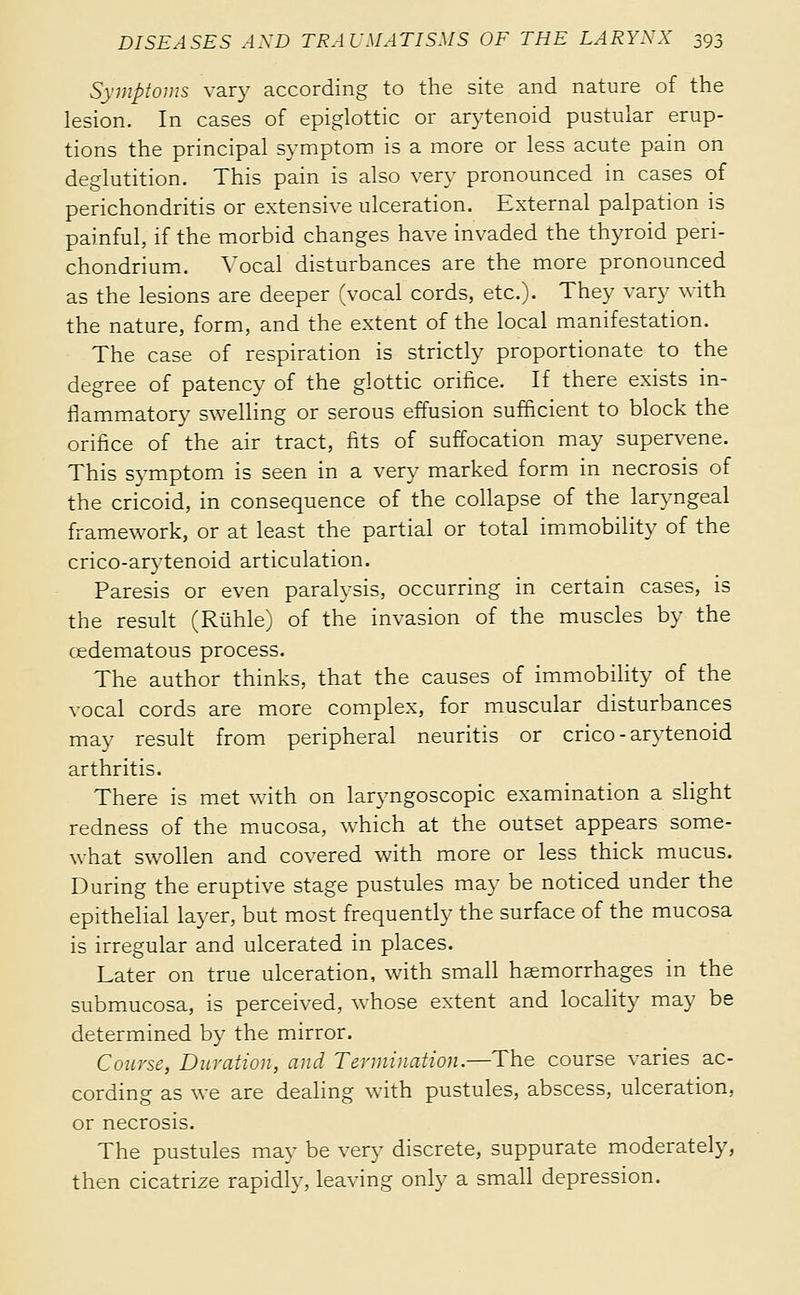 Syinpîoius vary according to the site and nature of the lesion. In cases of epiglottic or arytenoid pustular erup- tions the principal symptom is a more or less acute pain on deglutition. This pain is also very pronounced in cases of perichondritis or extensive ulceration. External palpation is painful, if the morbid changes have invaded the thyroid peri- chondrium. Vocal disturbances are the more pronounced as the lesions are deeper (vocal cords, etc.). They vary with the nature, form, and the extent of the local manifestation. The case of respiration is strictly proportionate to the degree of patency of the glottic orifice. If there exists in- flammatory swelling or serous effusion sufficient to block the orifice of the air tract, fits of suffocation may supervene. This symptom is seen in a very marked form in necrosis of the cricoid, in consequence of the collapse of the laryngeal framework, or at least the partial or total immobility of the crico-arytenoid articulation. Paresis or even paralysis, occurring in certain cases, is the result (Ruhle) of the invasion of the muscles by the cedematous process. The author thinks, that the causes of immobility of the vocal cords are more complex, for muscular disturbances may result from peripheral neuritis or crico-arytenoid arthritis. There is met with on laryngoscopic examination a shght redness of the mucosa, which at the outset appears some- what swollen and covered with more or less thick mucus. During the eruptive stage pustules may be noticed under the epithelial la3-er, but most frequently the surface of the mucosa is irregular and ulcerated in places. Later on true ulceration, with small haemorrhages in the submucosa, is perceived, whose extent and locahty may be determined by the mirror. Course, Duration, and Termination.—The course varies ac- cording as we are dealing with pustules, abscess, ulceration, or necrosis. The pustules may be very discrete, suppurate moderately, then cicatrize rapidly, leaving only a small depression.