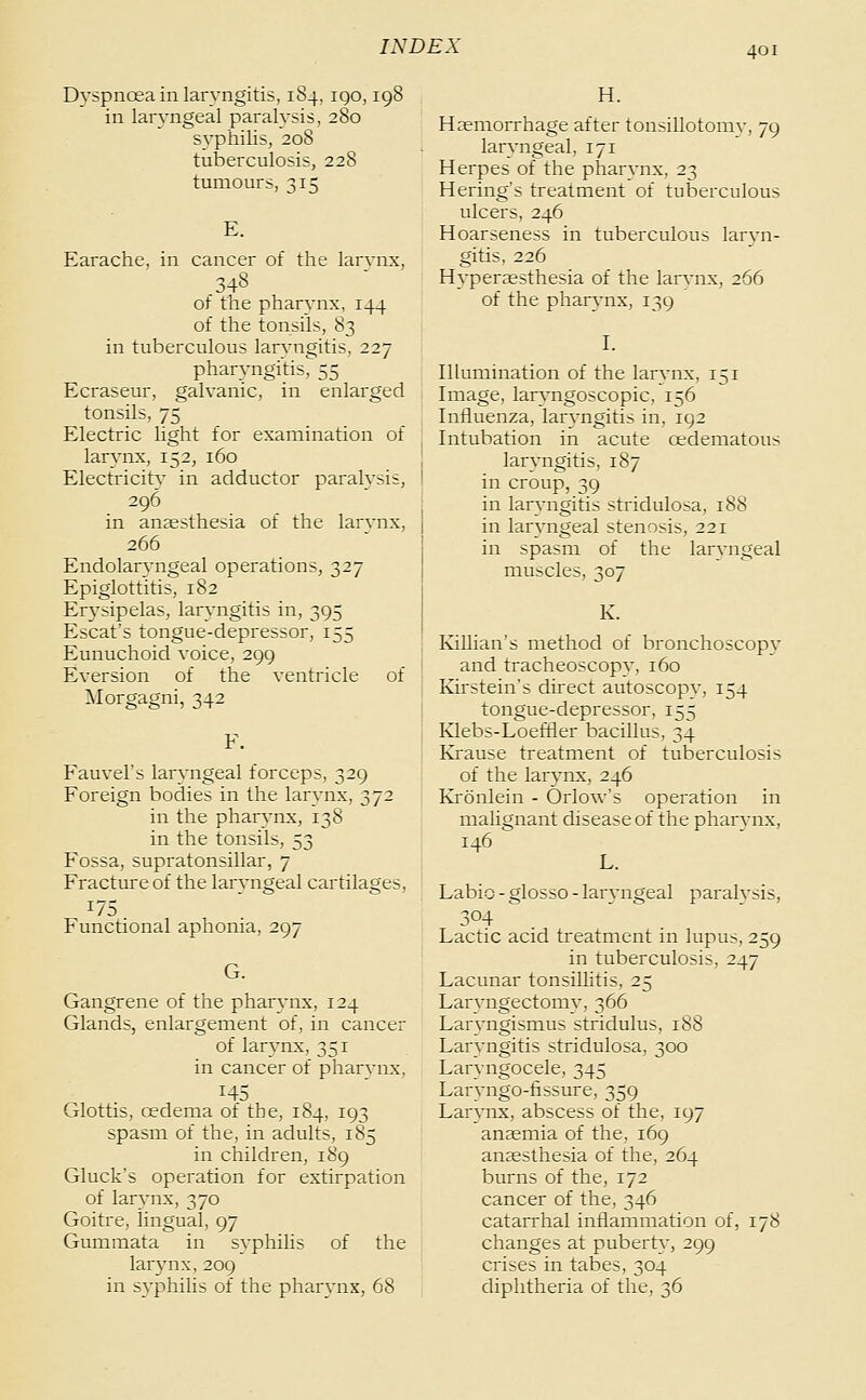 Dyspnœa in laryngitis, 184, igo, 198 in laryngeal paralysis, 280 syphilis, 208 tuberculosis, 228 tumours, 315 E. Earache, in cancer of the larvnx, 348 of the pharynx, 144 of the tonsils, 83 in tuberculous laryngitis, 227 pharyngitis^SS Ecraseur, galvanic, in enlarged tonsils, 75 Electric light for examination of larynx, 152, 160 Electricity in adductor paralysis, 296 in anaesthesia of the larvnx, 266 Endolaryngeal operations, 327 Epiglottitis, 182 Erj'sipelas, laryngitis in, 395 Escat's tongue-depressor, 155 Eunuchoid voice, 299 Eversion of the ventricle of jSIorgagni, 342 Fauvel's laryngeal forceps, 329 Foreign bodies in the larynx, 372 in the pharynx, 138 in the tonsils, 53 Fossa, supratonsillar, 7 Fracture of the laryngeal cartilages, 175 Functional aphonia, 297 G. Gangrene of the pharynx, 124 Glands, enlargement of, in cancer of larynx, 351 in cancer of pharvnx. 145 Glottis, oedema of the, 184, 193 spasm of the, in adults, 185 in children, 189 Gluck's operation for extirpation of larynx, 370 Goitre, lingual, 97 Gummata in syphilis of the lar3'nx, 209 in syphilis of the pharynx, 68 H. Haemorrhage after tonsillotomy, 79 laryngeal, 171 Herpes of the pharvnx, 23 Hering's treatment of tuberculous ulcers, 246 Hoarseness in tuberculous laryn- gitis, 226 Hypersesthesia of the larvnx, 266 of the pharynx, 139 I. Illumination of the larynx, 151 Image, laryngoscopic, 156 Influenza, laryngitis in, 192 Intubation in acute œdematous laryngitis, 187 in croup, 39 in laryngitis stridulosa, 188 in laryngeal stenosis, 221 in spasm of the laryngeal muscles, 307 K. IviUian's method of bronchoscopy and tracheoscopy, 160 Kirstein's direct autoscopv, 154 tongue-depressor, 155 Klebs-Loeftler bacillus, 34 Krause treatment of tuberculosis of the larynx, 246 Kronlein - Orlow's operation in malignant disease of the pharynx, 146 L. Labio - glosso - laryngeal paralysis, 304 Lactic acid treatment in lupus, 259 in tuberculosis, 247 Lacunar tonsillitis, 25 Laryngectomy, 366 Laryngismus stridulus, 188 Laryngitis stridulosa, 300 Laryngocele, 345 Larvngo-fissure, 359 Larynx, abscess of the, 197 anaemia of the, 169 anaesthesia of the, 264 burns of the, 172 cancer of the, 346 catarrhal inflammation of, 178 changes at puberty, 299 crises in tabes, 304 diphtheria of the, 36