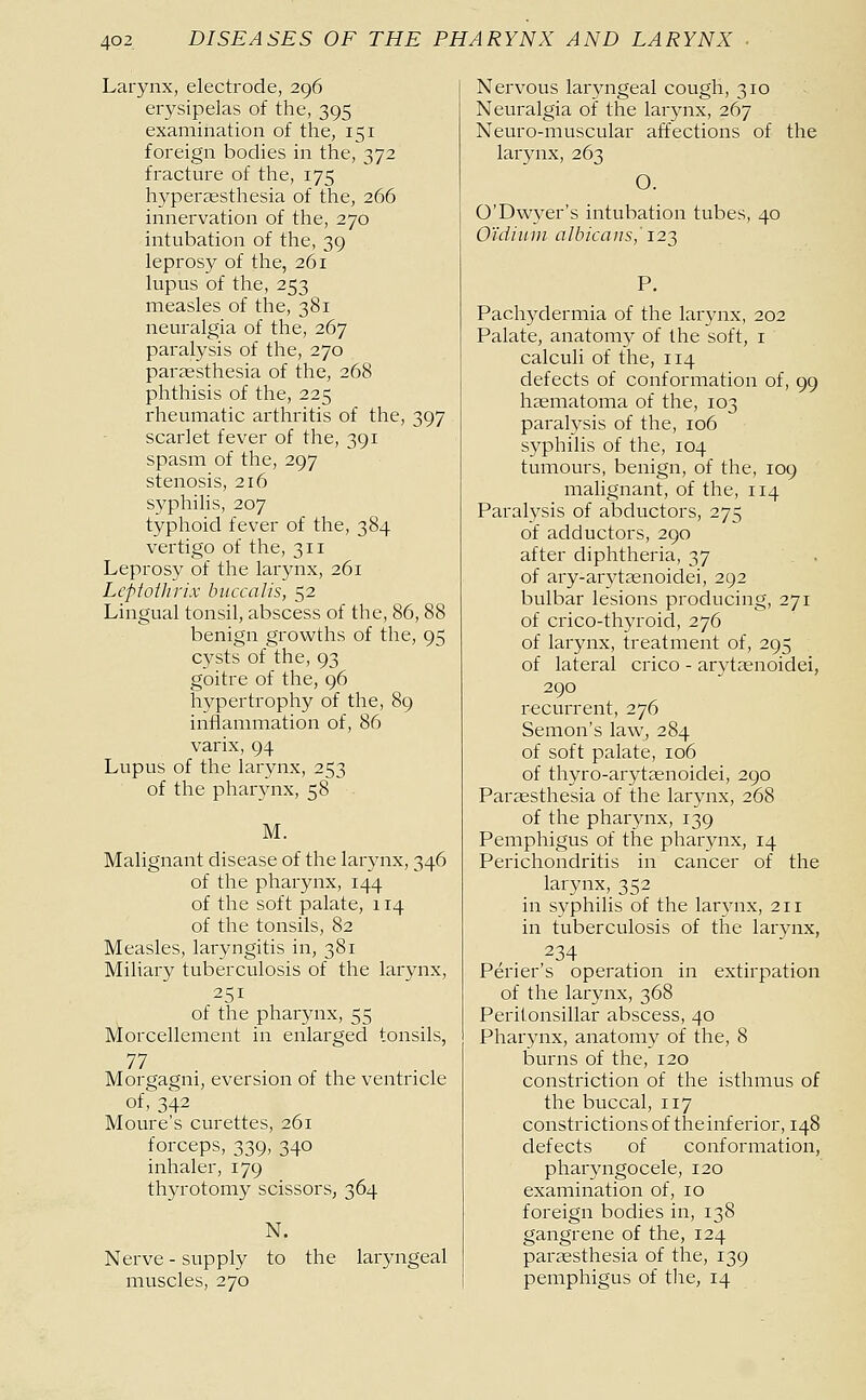 Larynx, electrode, 296 erysipelas of the, 395 examination of the, 151 foreign bodies in the, 372 fracture of the, 175 hyperaesthesia of the, 266 innervation of the, 270 intubation of the, 39 leprosy of the, 261 lupus of the, 253 measles of the, 381 neuralgia of the, 267 paralysis of the, 270 paraesthesia of the, 268 phthisis of the, 225 rheumatic arthritis of the, 397 scarlet fever of the, 391 spasm of the, 297 stenosis, 216 syphilis, 207 typhoid fever of the, 384 vertigo of the, 311 Leprosy of the larynx, 261 Lcptotlirix buccal is, 52 Lingual tonsil, abscess of the, 86, 88 benign growths of the, 95 cysts of the, 93 goitre of the, 96 hypertrophy of the, 89 inflammation of, 86 varix, 94 Lupus of the larynx, 253 of the pharynx, 58 M. Malignant disease of the larynx, 346 of the pharynx, 144 of the soft palate, 114 of the tonsils, 82 Measles, laryngitis in, 381 Miliary tuberculosis of the larynx, 251 of the pharynx, 55 Morcellement in enlarged tonsils, 77 Morgagni, eversion of the ventricle of, 342 Moure's curettes, 261 forceps, 339, 340 inhaler, 179 thyrotomy scissors, 364 N. Nerve-supply to the laryngeal muscles, 270 Nervous laryngeal cough, 310 Neuralgia of the larynx, 267 Neuro-muscular affections of the larynx, 263 O. O'Dwyer's intubation tubes, 40 O'ldimn albicans,' 122, P. Pachydermia of the larynx, 202 Palate, anatomy of the soft, i calculi of the, 114 defects of conformation of, 99 haematoma of the, 103 paralysis of the, 106 syphilis of the, 104 tumours, benign, of the, 109 malignant, of the, 114 Paralysis of abductors, 275 of adductors, 290 after diphtheria, 37 , . of ary-arytaenoidei, 292 bulbar lesions producing, 271 of crico-thyroid, 276 of larynx, treatment of, 295 of lateral crico - arytaenoidei, 290 recurrent, 276 Semon's laWj 284 of soft palate, 106 of thyro-arytaenoidei, 290 Paréesthesia of the larynx, 268 of the pharynx, 139 Pemphigus of the pharynx, 14 Perichondritis in cancer of the larynx, 352 in syphilis of the larynx, 211 in tuberculosis of the larynx, 234 Périer's operation in extirpation of the larynx, 368 Peritonsillar abscess, 40 Pharynx, anatomy of the, 8 burns of the, 120 constriction of the isthmus of the buccal, 117 constrictions of the inferior, 148 defects of conformation, pharyngocele, 120 examination of, 10 foreign bodies in, 138 gangrene of the, 124 paraesthesia of the, 139 pemphigus of the, 14