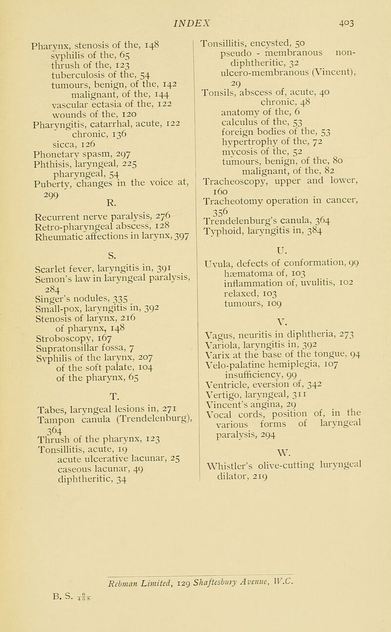 Pharynx, stenosis of the, 148 syphiUs of the, 65 thrush of the, 123 tuberculosis of the, 54 tumours, benign, of the, 142 mahgnant, of the, 144 vascular ectasia of the, 122 wounds of the, 120 Pharyngitis, catarrhal, acute, 122 chronic, 136 sicca, 126 Phonetary spasm, 297 Phthisis, laryngeal, 225 pharyngeal, 54 Puberty, changes in the voice at, ^*' R. Recurrent nerve paralysis, 276 Retro-pharyngeal abscess, 128 Rheumatic affections in larynx, 397 S. Scarlet fever, laryngitis in, 391 Semon's law in larvngeal paralysis, 284 Singer's nodules, 335 Small-pox, laryngitis in, 392 Stenosis of larynx, 216 of pharynx, 148 Stroboscopy, 167 Supratonsillar fossa, 7 Syphilis of the larynx, 207 of the soft palate, 104 of the pharynx, 65 T. Tabes, larvngeal lesions in, 271 Tampon canula (Trendelenburg), Thrush ot the pharynx, 123 Tonsillitis, acute, 19 acute ulcerative lacunar, 25 caseous lacunar, 49 diphtheritic, 34 Tonsillitis, encysted, 50 pseudo - membranous non- diphtheritic, 32 ulcero-membranous (A'incent), 29 Tonsils, abscess of, acute, 40 chronic, 48 anatomy of the, 6 calculus of the, 53 foreign bodies of the, 53 hypertrophy of the, 72 mycosis of the, 52 tumours, benign, of the, 80 malignant, of the, 82 Tracheoscopy, upper and lower, 160 Tracheotomy operation in cancer, 356 Trendelenburg's canula, 364 Typhoid, laryngitis in, 384 U. Uvula, defects of conformation, 99 hsematoma of, 103 inflammation of, uvulitis, 102 relaxed, 103 tumours, 109 V. Vagus, neuritis in diphtheria, 273 Variola, laryngitis in, 392 Varix at the base of the tongue, 94 Velo-palatine hemiplegia, 107 insufhciency, 99 Ventricle, eversion of, 342 Vertigo, laryngeal, 311 Vincent's angina, 29 Vocal cords, position of, in the various forms of laryngeal paralysis, 294 \V. Whistler's ohve-cutting luryngeal dilator, 219 Rehnan Limited, 12g Shafteshiry Avenue, W.C. B. S.